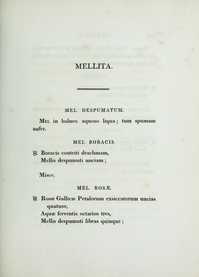 MELLITA. MEL DESPUMATUM. Mel in balneo aquoso liqua; tum spumam aufer. MEL BORACIS. jgi Boracis contriti drachmam, Mellis despumati unciam; Misce. MEL ROSAL Rosae Gallicae Petalorum exsiccatorum uncias quatuor. Aquae ferventis octarios tres, Mellis despumati libras quinque ;