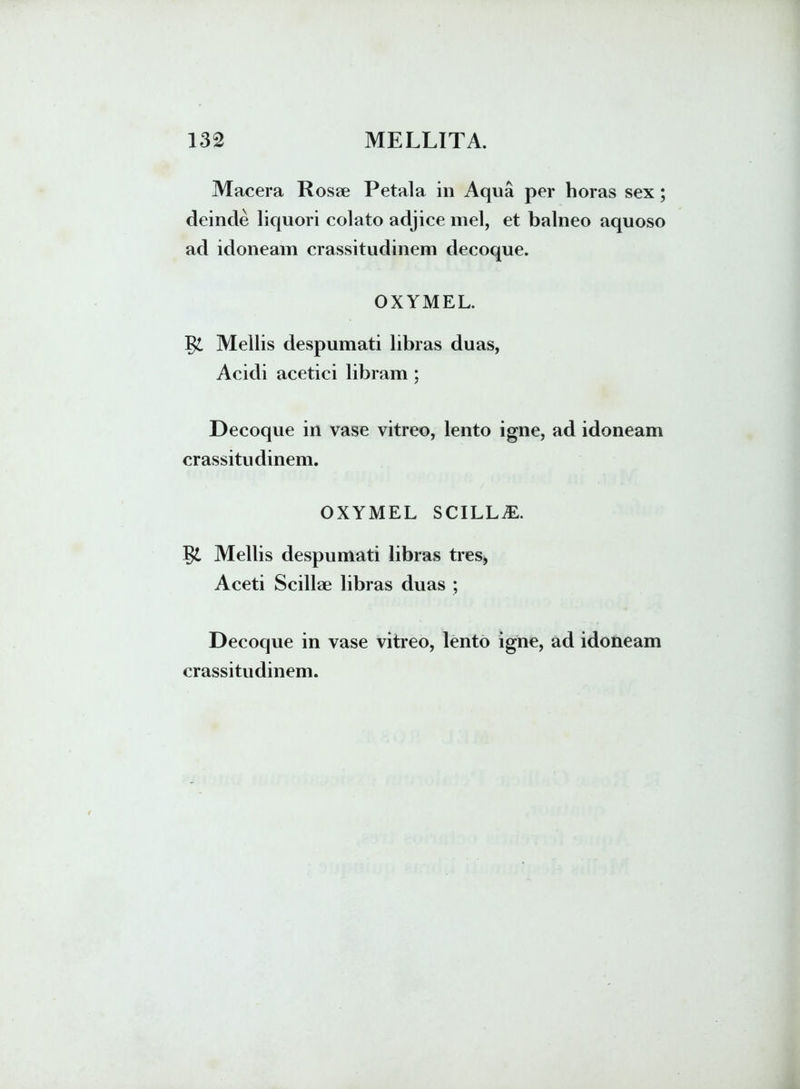 Macera Rosae Petala in Aqua per horas sex; deinde liquori colato adjice mei, et balneo aquoso ad idoneam crassitudinem decoque. OXYMEL. Mellis despumati libras duas, Acidi acetici libram ; Decoque in vase vitreo, lento igne, ad idoneam crassitudinem. OXYMEL SCILLA. Mellis despumati libras tres, Aceti Scillae libras duas ; Decoque in vase vitreo, lento igne, ad idoneam crassitudinem.