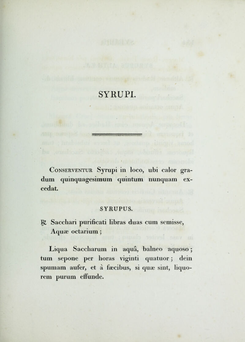 SYRUPI. Conserventur Syrupi in loco, ubi calor gra- dum quinquagesimum quintum nunquam ex- cedat. SYRUPUS. gt Sacchari purificati libras duas cum semisse, Aquae octarium; Liqua Saccharum in aqua, balneo aquoso; tum sepone per horas viginti quatuor; dein spumam aufer, et a faecibus, si quae sint, liquo- rem purum effunde.