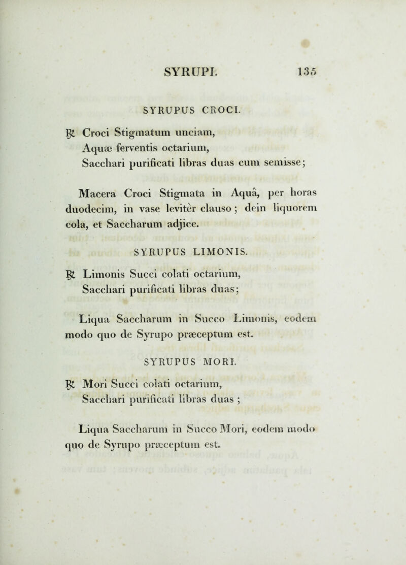 e SYRUPUS CROCI. Croci Stigmatum unciam, Aqum ferventis octarium, Sacchari purificati libras duas cum semisse; Macera Croci Stigmata in Aqua, per horas duodecim, in vase leviter clauso ; dein liquorem cola, et Saccharum adjice. SYRUPUS LIMONIS. Limonis Succi colati octarium, Sacchari purificati libras duas; Liqua Saccharum in Succo Limonis, eodem modo quo de Syrupo praeceptum est. SYRUPUS MORI. Mori Succi colati octarium, Sacchari purificati libras duas ; Liqua Saccharum in Succo Mori, eodem modo quo de Syrupo praeceptum est.