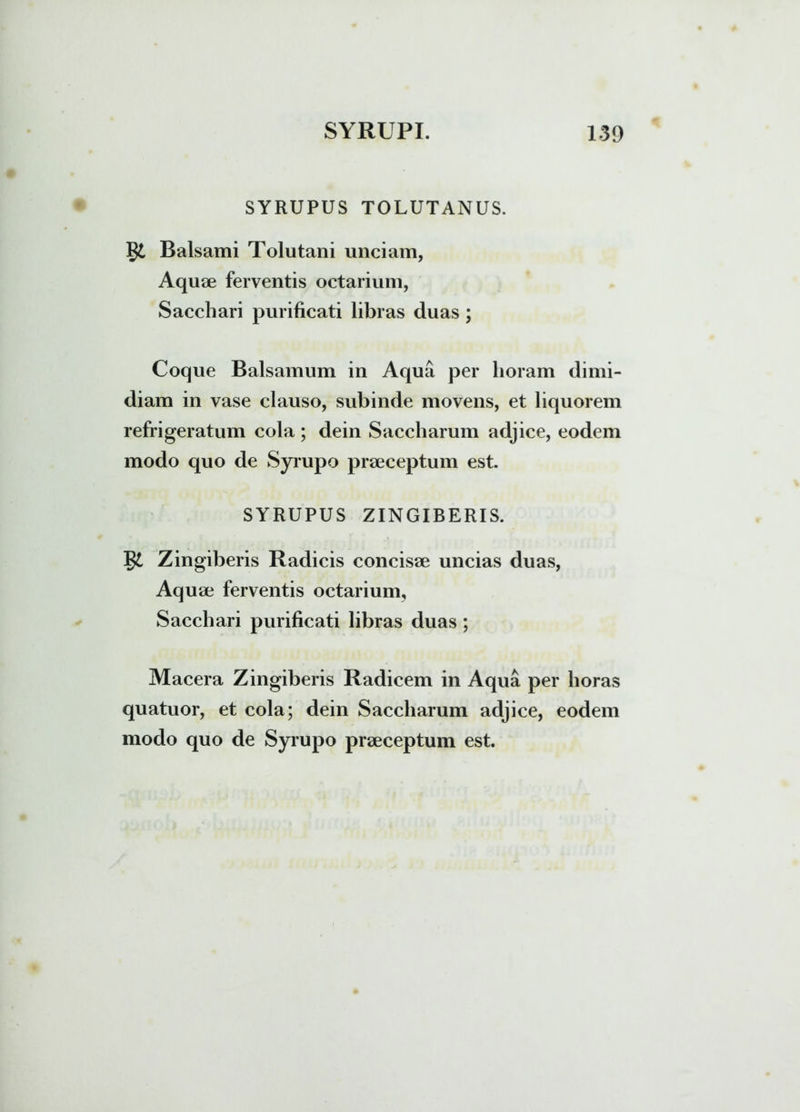 SYRUPUS TOLUTANUS. Balsami Tolutarii unciam, Aquae ferventis octarium, Sacchari purificati libras duas; Coque Balsamum in Aqua per lioram dimi- diam in vase clauso, subinde movens, et liquorem refrigeratum cola ; dein Saccharum adjice, eodem modo quo de Syrupo praeceptum est. SYRUPUS ZINGIBERIS. Zingiberis Radicis concisae uncias duas, Aq uae ferventis octarium. Sacchari purificati libras duas ; Macera Zingiberis Radicem in Aqua per horas quatuor, et cola; dein Saccharum adjice, eodem