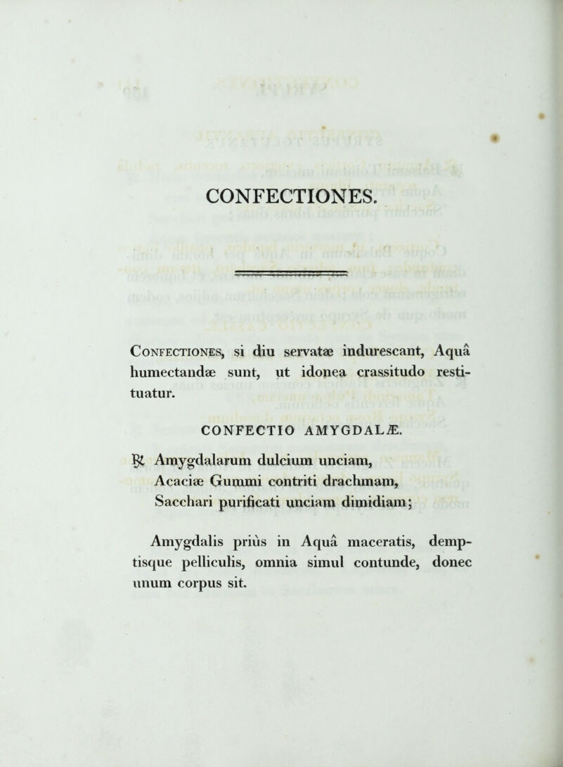 CONFECTIONES. Confectiones, si diu servatae indurescant, Aqua humectandae sunt, ut idonea crassitudo resti- tuatur. CONFECTIO AMYGDALA gt Amygdalarum dulcium unciam, Acaciae Gummi contriti drachmam, Sacchari purificati unciam dimidiam; Amygdalis prius in Aqua maceratis, demp- tisque pelliculis, omnia simul contunde, donec unum corpus sit.