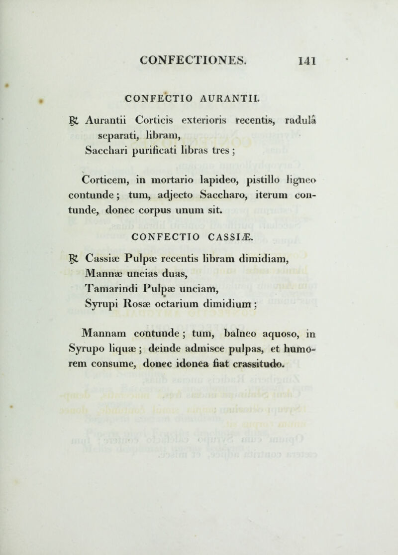 CONFECTIO AURANTII. §£ Aurantii Corticis exterioris recentis, radula separati, libram, Sacchari purificati libras tres; Corticem, in mortario lapideo, pistillo ligneo contunde; tum, adjecto Saccharo, iterum con- tunde, donec corpus unum sit. CONFECTIO CASSIiE. Cassiae Pulpae recentis libram dimidiam, Mannae uncias duas, Tamarindi Pulgae unciam, Syrupi Rosae octarium dimidium; Mannam contunde ; tum, balneo aquoso, in Syrupo liquae; deinde admisce pulpas, et humo- rem consume, donec idonea fiat crassitudo.