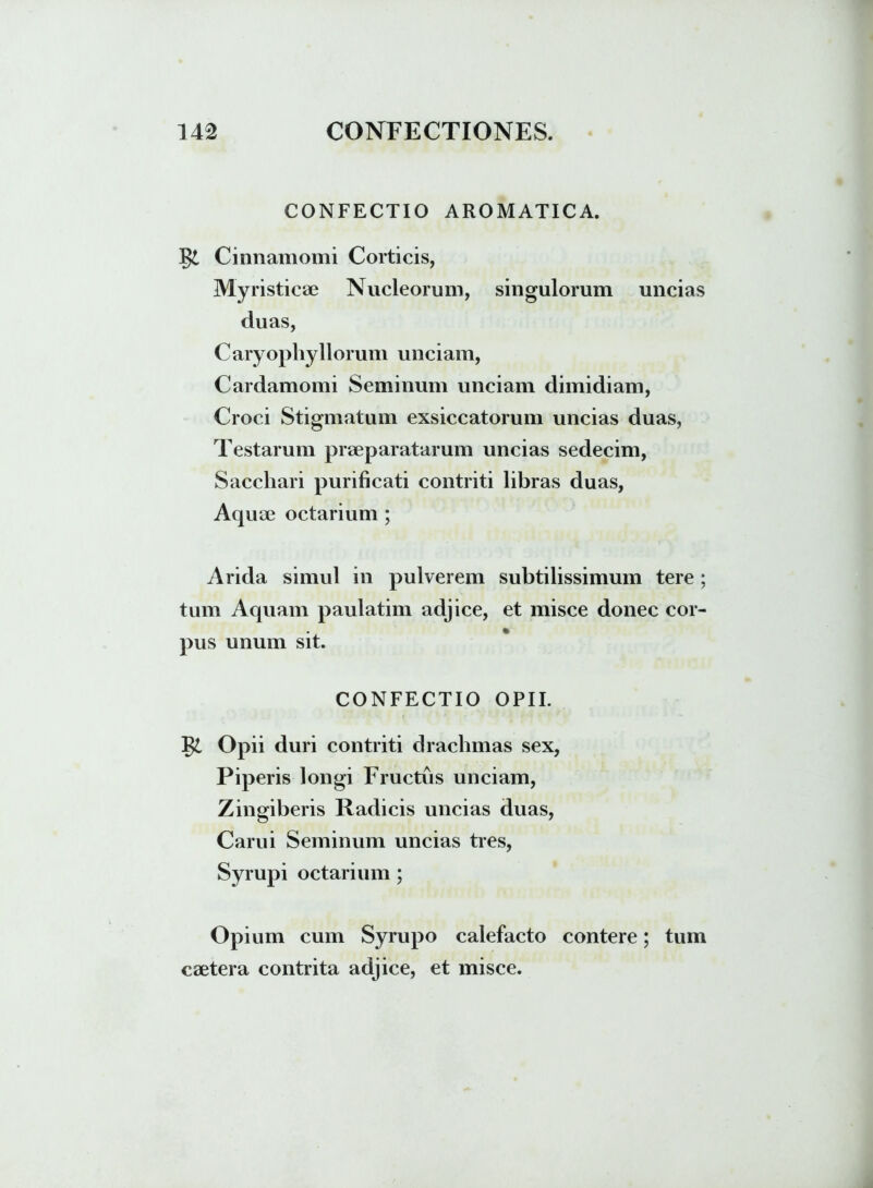 CONFECTIO AROMATICA. Cinnamomi Corticis, Myristicae Nucleorum, singulorum uncias duas, Caryophyllorum unciam, Cardamomi Seminum unciam dimidiam, Croci Stigmatum exsiccatorum uncias duas, Testarum praeparatarum uncias sedecim, Sacchari purificati contriti libras duas, Aquae octarium ; Arida simul in pulverem subtilissimum tere ; tum Aquam paulatim adjice, et misce donec cor- pus unum sit. CONFECTIO OPII. Opii duri contriti drachmas sex, Piperis longi Fructus unciam, Zingiberis Radicis uncias duas, Carui Seminum uncias tres, Syrupi octarium ; Opium cum Syrupo calefacto contere; tum caetera contrita adjice, et misce.