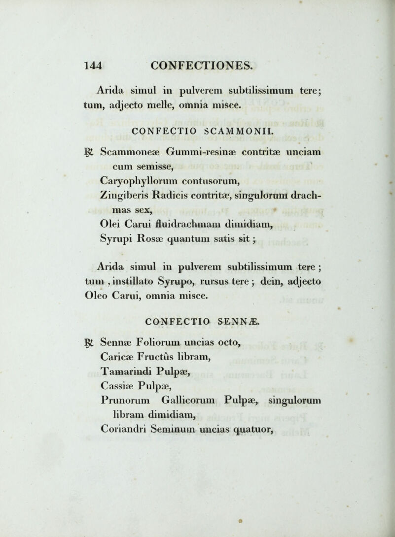 Arida simul in pulverem subtilissimum tere; tum, adjecto meile, omnia misce. CONFECTIO SCAMMONII. Scammoneae Gummi-resinae contritae unciam cum semisse, Caryophyllorum contusorum, Zingiberis Radicis contritae, singulorum drach- mas sex, Olei Carui fluidrachmam dimidiam, Syrupi Rosae quantum satis sit; Arida simul in pulverem subtilissimum tere ; tum , instillato Syrupo, rursus tere ; dein, adjecto Oleo Carui, omnia misce. CONFECTIO SENNiE. J$l Sennae Foliorum uncias octo, Caricae Fructus libram, Tamarindi Pulpae, Cassiae Pulpae, Prunorum Gallicorum Pulpae, singulorum libram dimidiam, Coriandri Seminum uncias qua tuor,