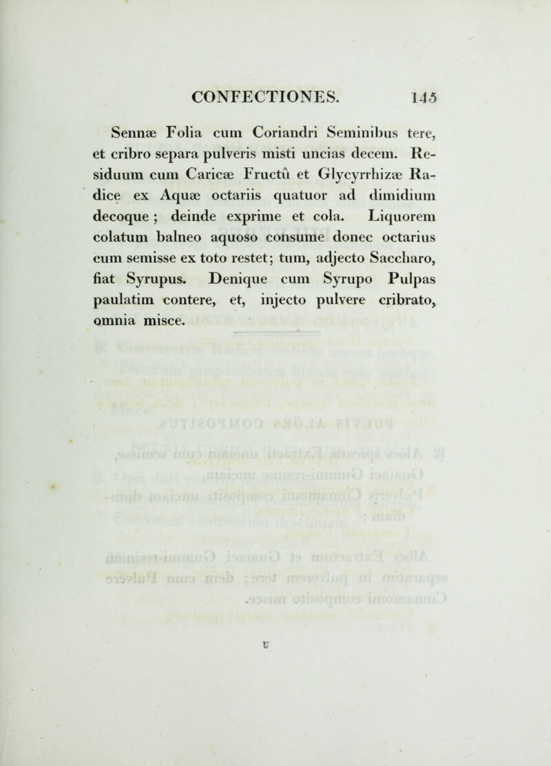 Sennae Folia cum Coriandri Seminibus tere, et cribro separa pulveris inisti uncias decem. Re- siduum cum Caricae Fructu et Glycyrrhizae Ra- dice ex Aquae octariis quatuor ad dimidium decoque; deinde exprime et cola. Liquorem colatum balneo aquoso consume donec octarius cum semisse ex toto restet; tum, adjecto Saccharo, liat Syrupus. Denique cum Syrupo Pulpas paulatim contere, et, injecto pulvere cribrato, omnia misce. u