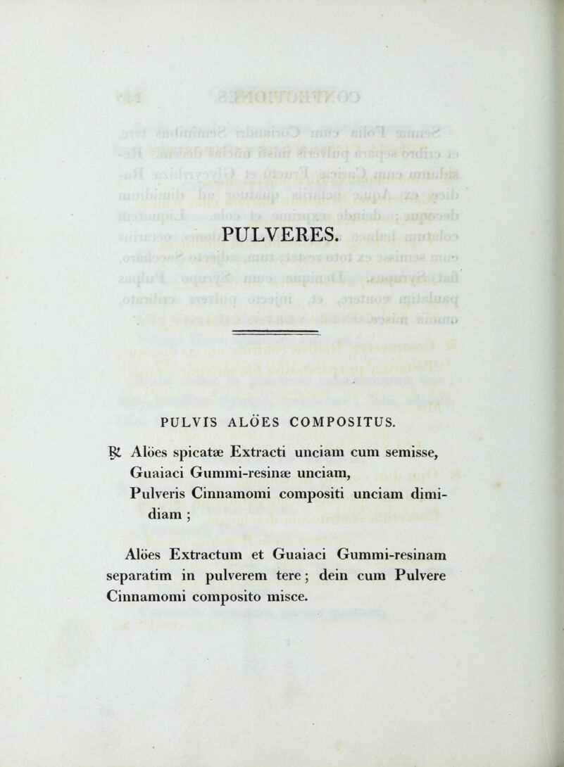 PULVERES. PULVIS ALOES COMPOSITUS. Aloes spicatae Extracti unciam cum semisse, Guaiaci Gummi-resinae unciam, Pulveris Cinnamomi compositi unciam dimi- diam ; Aloes Extractum et Guaiaci Gummi-resinam separatim in pulverem tere; dein cum Pulvere Cinnamomi composito misce.