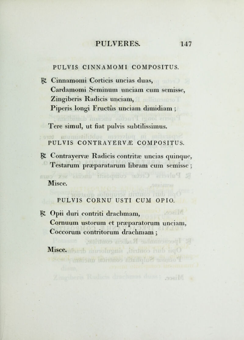 PULVIS CINNAMOMI COMPOSITUS. Cinnamomi Corticis uncias duas, Cardamomi Seminum unciam cum semisse, Zingiberis Radicis unciam, Piperis longi Fructus unciam dimidiam ; Tere simul, ut fiat pulvis subtilissimus. PULVIS CONTRAYERViE COMPOSITUS. §£ Contrayervae Radicis contritae uncias quinque, Testarum praeparatarum libram cum semisse ; Misce. PULVIS CORNU USTI CUM OPIO. Fc Opii duri contriti drachmam, Cornuum ustorum et praeparatorum unciam, Coccorum contritorum drachmam;
