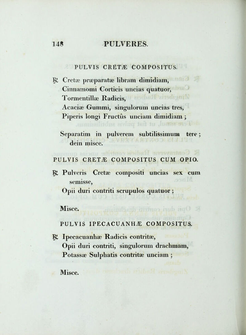 PULVIS CRETAE COMPOSITUS. g£ Cretee praeparatae libram dimidiam, Cinnamomi Corticis uncias quatuor, Tormentillae Radicis, Acaciae Gummi, singulorum uncias tres. Piperis longi Fructus unciam dimidiam ; Separatim in pulverem subtilissimum tere; dein misce. PULVIS creta: COMPOSITUS CUM OPIO. g£ Pulveris Cretae compositi uncias sex cum semisse, Opii duri contriti scrupulos quatuor; Misce. PULVIS ipecacuanha: COMPOSITUS. g£ Ipecacuanhae Radicis contritae, Opii duri contriti, singulorum drachmam, Potassae Sulphatis contritae unciam ;