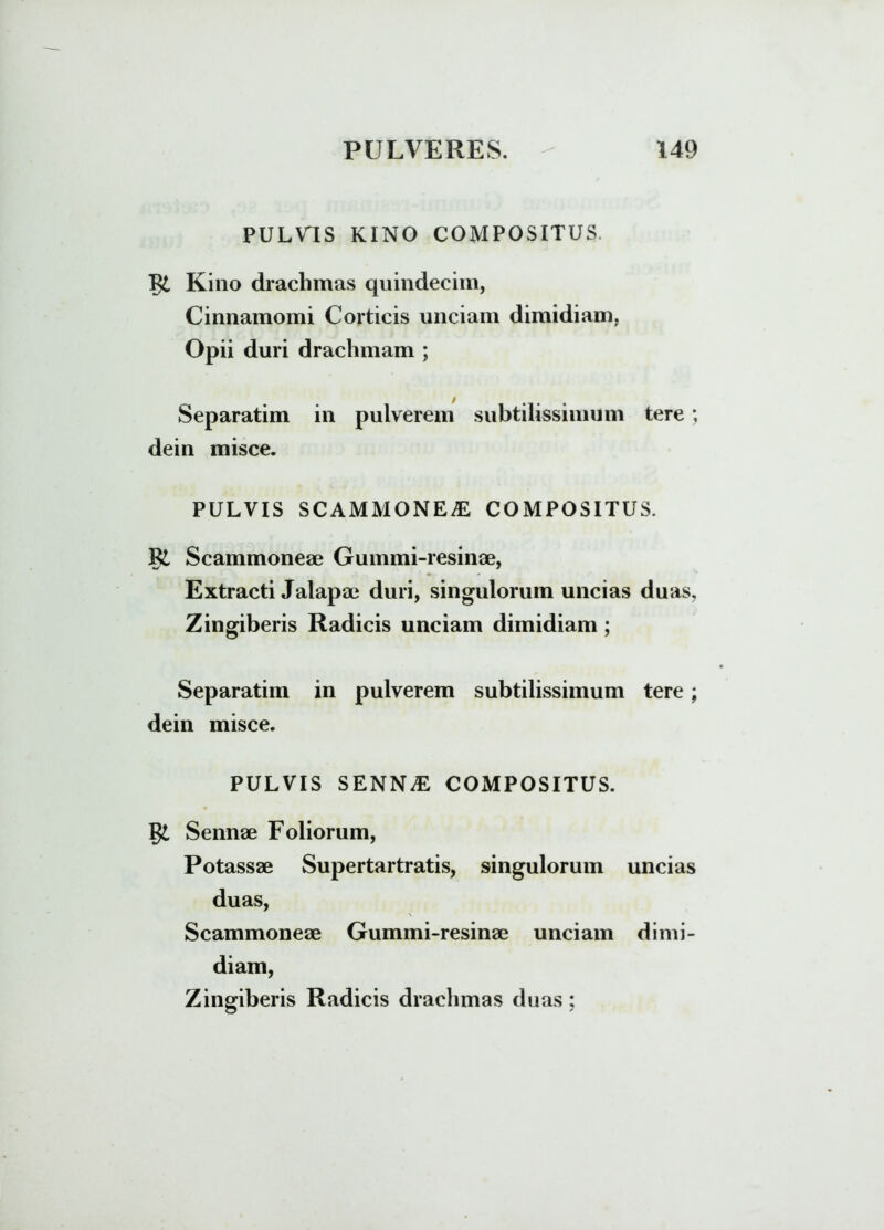 P U L VT S KINO COMPOSITUS. Kino drachmas quindecim, Cinnamomi Corticis unciam dimidiam, Opii duri drachmam ; Separatim in pulverem subtilissimum tere; dein misce. PULVIS SCAMMONEAE, COMPOSITUS. P£ Scammoneae Gummi-resinae, Extracti Jalapae duri, singulorum uncias duas. Zingiberis Radicis unciam dimidiam ; Separatim in pulverem subtilissimum tere; dein misce. PULVIS SENN^E COMPOSITUS. Sennae Foliorum, Potassae Supertartratis, singulorum uncias duas, Scammoneae Gummi-resinae unciam dimi- diam, Zingiberis Radicis drachmas duas: