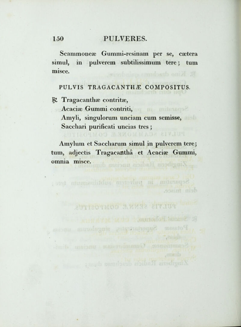 Scammoneae Gummi-resinam per se, csetera simul, in pulverem subtilissimum tere; tum misce. PULVIS TRAGACANTHAE COMPOSITUS. Tragacanthae contritae, Acaciae Gummi contriti, Amyli, singulorum unciam cum semisse, Sacchari purificati uncias tres; Amylum et Saccharum simul in pulverem tere; tum, adjectis Tragacantha et Acaciae Gummi, omnia misce.