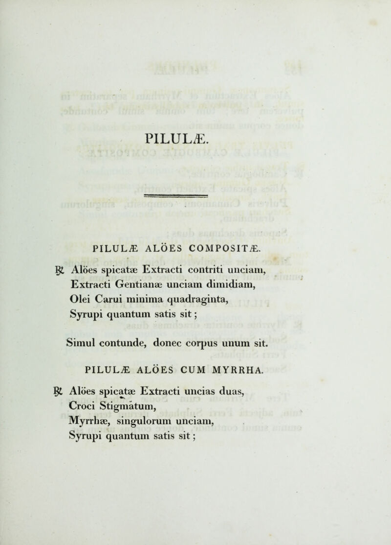 PILULA. PILULAE ALOES COMPOSITA. §£ Aloes spicatae Extracti contriti unciam, Extracti Gentianae unciam dimidiam, Olei Carui minima quadraginta, Syrupi quantum satis sit; Simul contunde, donec corpus unum sit. PILULAE ALOES CUM MYRRHA. Aloes spicatae Extracti uncias duas, Croci Stigmatum, Myrrhae, singulorum unciam, Syrupi quantum satis sit;