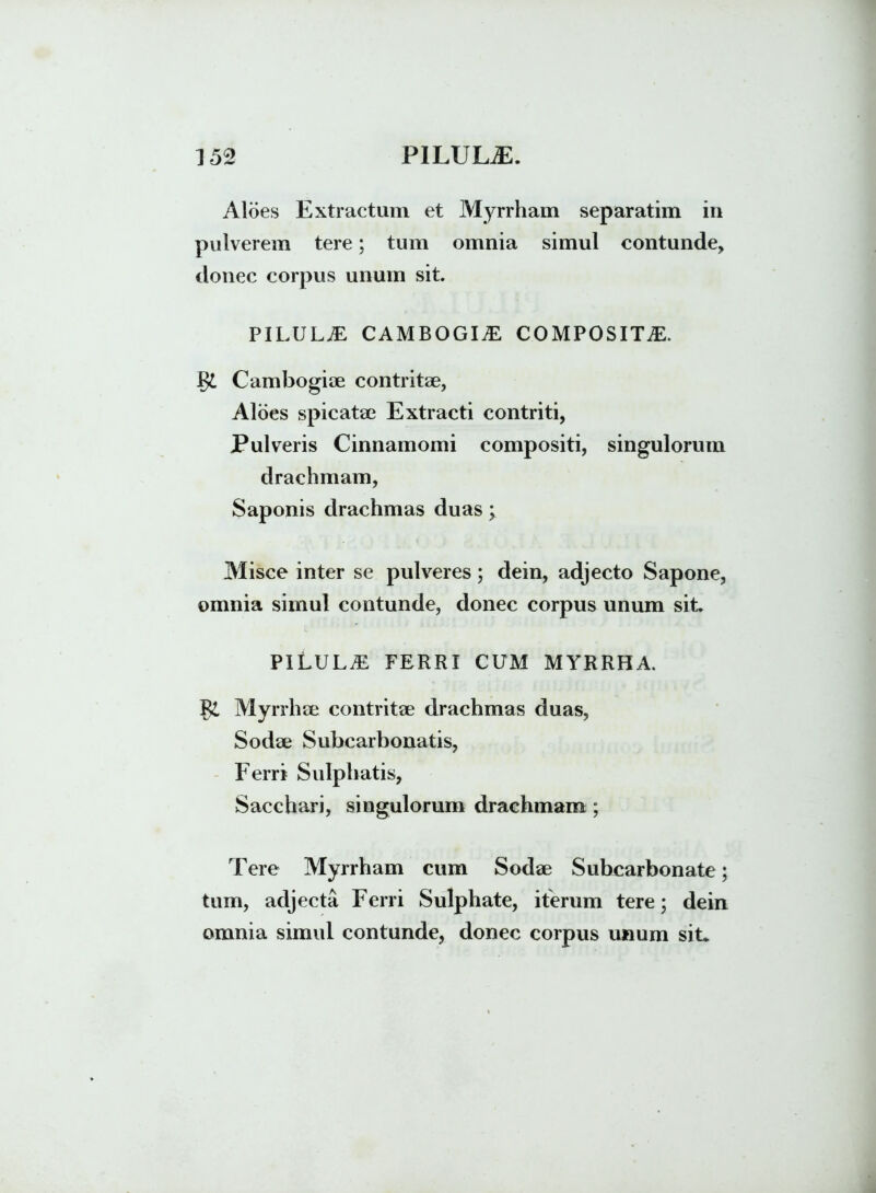 Aloes Extractum et Myrrham separatim in pulverem tere; tum omnia simul contunde, donec corpus unum sit. pilula: cambogia: composita:. Cambogiae contritae, Aloes spicatae Extracti contriti, Pulveris Cinnamomi compositi, singulorum drachmam, Saponis drachmas duas; Misce inter se pulveres; dein, adjecto Sapone, omnia simul contunde, donec corpus unum sit. PILULA, FERRI CUM MYRRHA. Myrrhae contritae drachmas duas, Sodae Subcarbonatis, Ferri Sulphatis, Sacchari, singulorum drachmam ; Tere Myrrham cum Sodae Subcarbonate; tum, adjecta Ferri Sulphate, iterum tere; dein omnia simul contunde, donec corpus unum siL