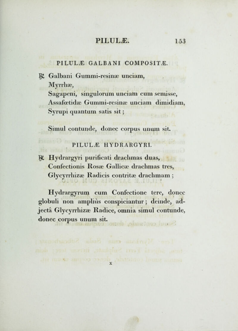PILULA GALBANI COMPOSITA. Galbani Gummi-resinae unciam, Myrrhae, Sagapeni, singulorum unciam cum semisse, Assafoetidae Gummi-resinae unciam dimidiam, Syrupi quantum satis sit; Simul contunde, donec corpus unum sit. PILULA HYDRARGYRI. Hydrargyri purificati drachmas duas, Confectionis Rosae Gallicae drachmas tres, Glycyrrhizae Radicis contritae drachmam ; Hydrargyrum cum Confectione tere, donec globuli non amplius conspiciantur; deinde, ad- jecta Glycyrrhizae Radice, omnia simul contunde, donec corpus unum sit.