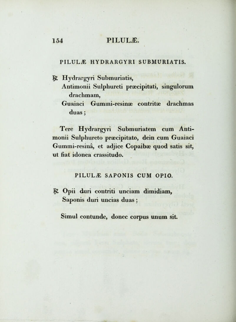 PILULA HYDRARGYRI SUBMURIATIS. §£ Hydrargyri Submuriatis, Antimonii Sulphureti praecipitati, singulorum drachmam, Guaiaci Gummi-resinae contritae drachmas duas; Tere Hydrargyri Submuriatem cum Anti- monii Sulphureto praecipitato, dein cum Guaiaci Gummi-resina, et adjice Copaibae quod satis sit, ut fiat idonea crassitudo. PILULM SAPONIS CUM OPIO. Opii duri contriti unciam dimidiam, Saponis duri uncias duas;