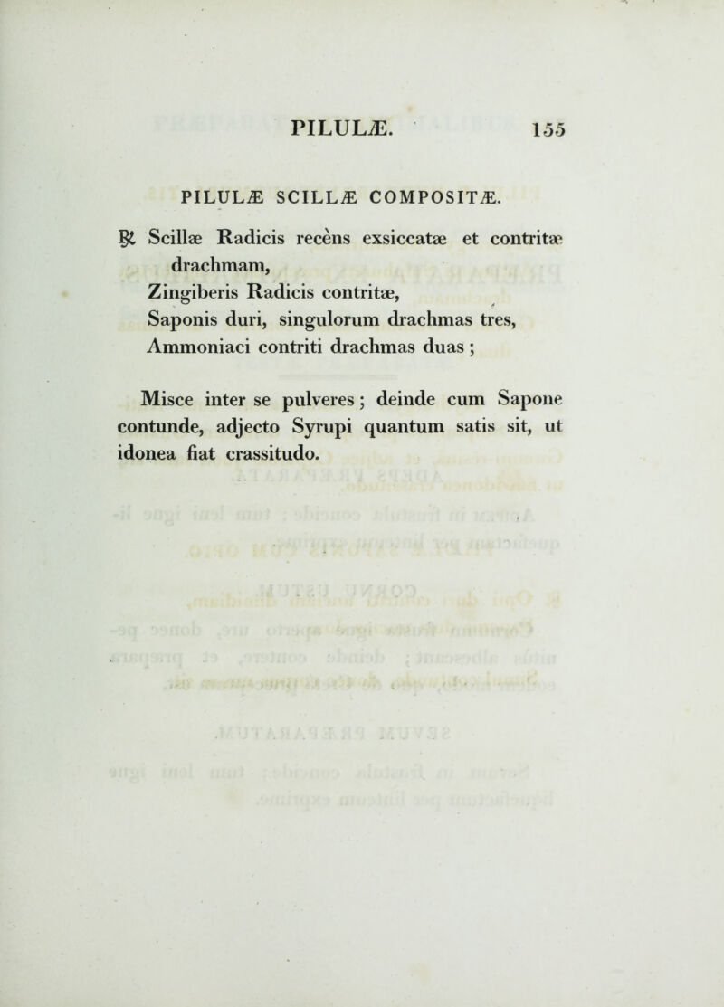 PILULAE SCILLA COMPOSITA. Scillae Radicis recens exsiccatae et contritae drachmam, Zingiberis Radicis contritae, Saponis duri, singulorum drachmas tres, Ammoniaci contriti drachmas duas ; Misce inter se pulveres; deinde cum Sapone contunde, adjecto Syrupi quantum satis sit, ut idonea fiat crassitudo.