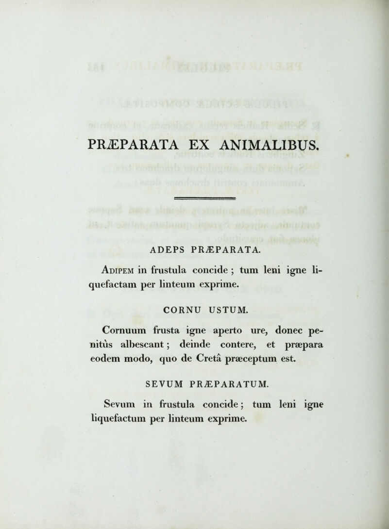 PRJEPARATA EX ANIMALIBUS. ADEPS PRAEPARATA. Adipem in frustula concide ; tum leni igne li- quefactam per linteum exprime. CORNU USTUM. Cornuum frusta igne aperto ure, donec pe- nitus albescant; deinde contere, et praepara eodem modo, quo de Creta praeceptum est. SEVUM PRAEPARATUM. Sevum in frustula concide; tum leni igne liquefactum per linteum exprime.