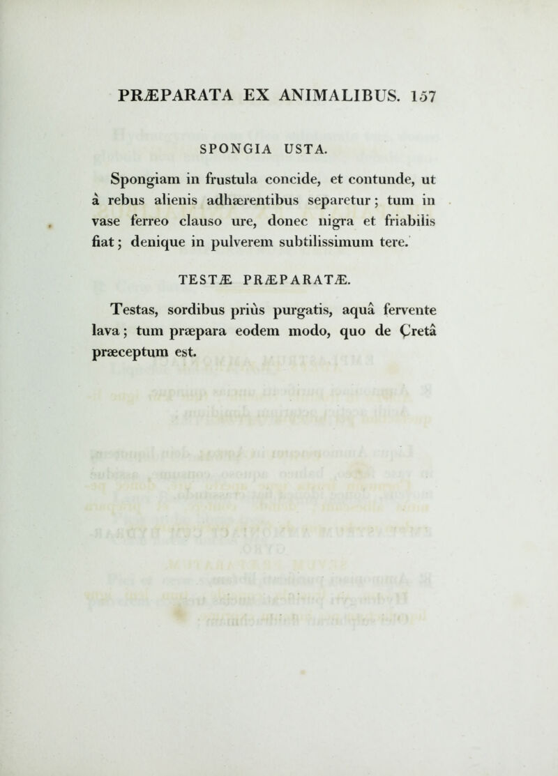 SPONGIA USTA. Spongiam in frustula concide, et contunde, ut a rebus alienis adhaerentibus separetur; tum in vase ferreo clauso ure, donec nigra et friabilis fiat; denique in pulverem subtilissimum tere. testa: praeparata:. Testas, sordibus prius purgatis, aqua fervente lava; tum praepara eodem modo, quo de Creta praeceptum est.