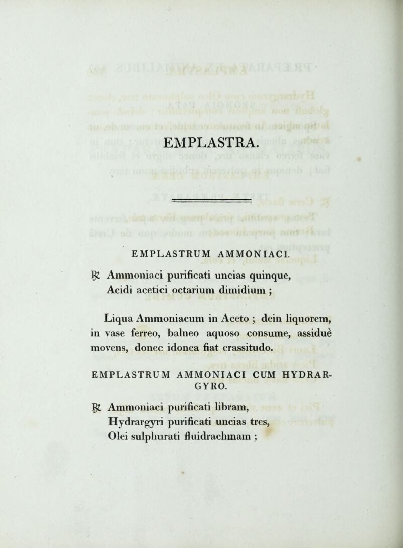 0 EMPLASTRA. EMPLASTRUM AMMONIACI. Ammoniaci purificati uncias quinque, Acidi acetici octarium dimidium ; Liqua Ammoniacum in Aceto ; dein liquorem, in vase ferreo, balneo aquoso consume, assidue movens, donec idonea fiat crassitudo. EMPLASTRUM AMMONIACI CUM HYDRAR- GYRO. §£ Ammoniaci purificati libram, Hydrargyri purificati uncias tres, Olei sulphurati fluidrachmam ;