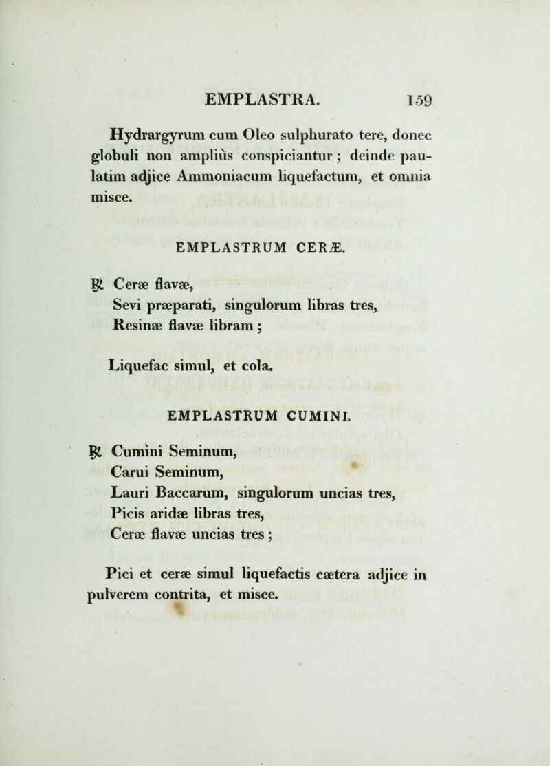 Hydrargyrum cum Oleo sulphurato tere, donec globuli non amplius conspiciantur ; deinde pau- latim adjice Ammoniacum liquefactum, et omnia misce. EMPLASTRUM CERjE. $£ Cerae flavae, Sevi praeparati, singulorum libras tres* Resinae flavae libram; Liquefac simul, et cola. EMPLASTRUM CUMINI. Cumini Seminum, Carui Seminum, Lauri Baccarum, singulorum uncias tres, Picis aridae libras tres, Cerae flavae uncias tres; Pici et cerae simul liquefactis caetera adjice in pulverem contrita, et misce.