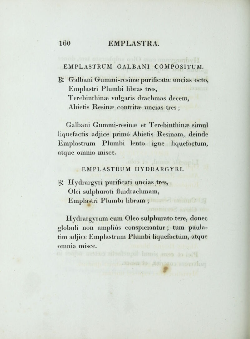 EMPLASTRUM GALBANI COMPOSITUM. J$L Galbani Gummi-resinae purificatae uncias octo, Emplastri Plumbi libras tres, Terebinthinae vulgaris drachmas decem, Abietis Resinae contritae uncias tres : / Galbani Gummi-resinae et Terebinthinae simul liquefactis adjice primo Abietis Resinam, deinde Emplastrum Plumbi lento igne liquefactum, atque omnia misce. EMPLASTRUM HYDRARGYRI. J$l Hydrargyri purificati uncias tres, Olei sulphurati fluidrachmam, Emplastri Plumbi libram ; Hydrargyrum cum Oleo sulphurato tere, donec globuli non amplius conspiciantur ; tum paula- tim adjice Emplastrum Plumbi liquefactum, atque omnia misce.