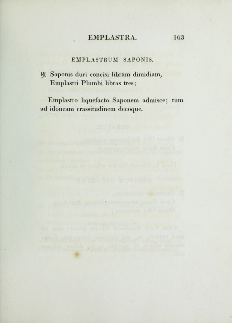 EMPLASTRUM SAPONIS. §£ Saponis duri concisi libram dimidiam, Emplastri Plumbi libras tres; Emplastro liquefacto Saponem admisce; tum ad idoneam crassitudinem decoque.