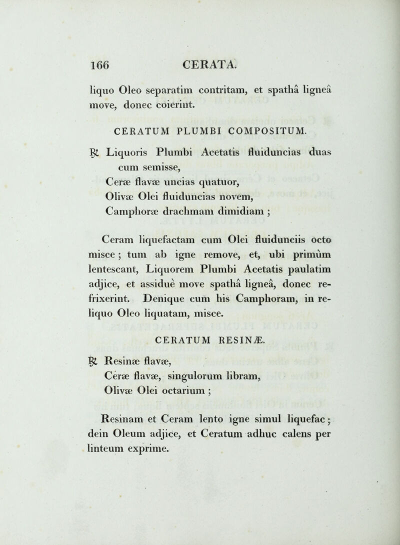 liquo Oleo separatim contritam, et spatha lignea move, donec coierint. CERATUM PLUMBI COMPOSITUM. Liquoris Plumbi Acetatis fluiduncias duas cum semisse, Certe flavae uncias quatuor, Olivae Olei fluiduncias novem, Camphorae drachmam dimidiam ; Ceram liquefactam cum Olei fluiduneiis octo misce ; tum ab igne remove, et, ubi primum lentescant, Liquorem Plumbi Acetatis paulatim adjice, et assidue move spatha lignea, donec re- frixerint. Denique cum his Camphoram, in re- liquo Oleo liquatam, misce. CERATUM RESINA. Resinae flavae, Cerae flavae, singulorum libram, Olivae Olei octarium ; Resinam et Ceram lento igne simul liquefac; dein Oleum adjice, et Ceratum adhuc calens per linteum exprime.