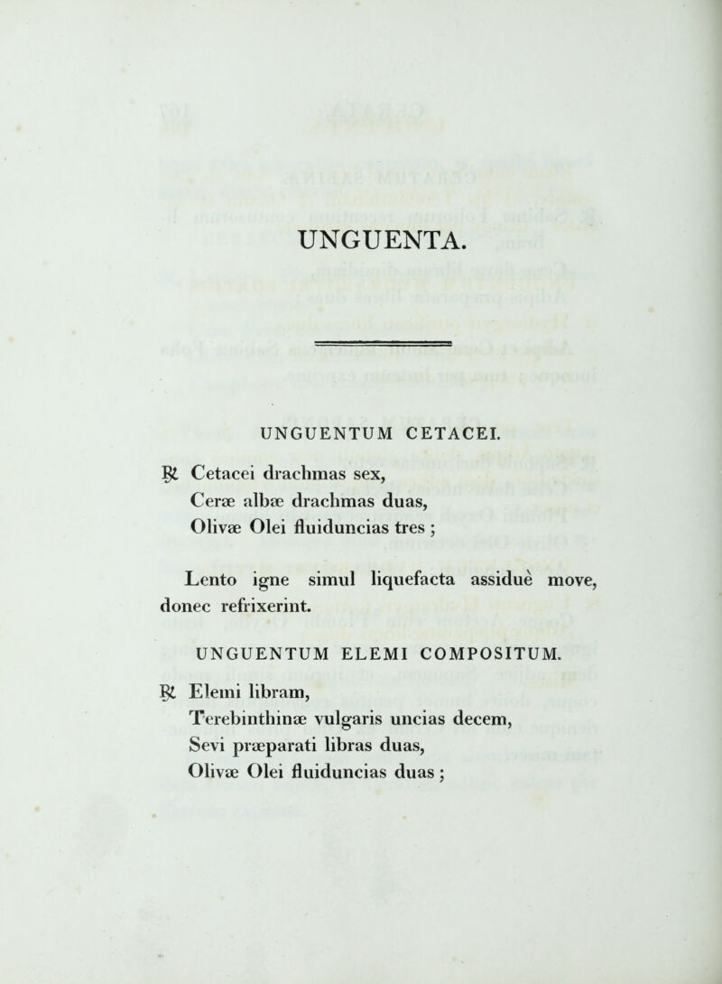 UNGUENTA UNGUENTUM CETACEI. Cetacei drachmas sex, Cerae albae drachmas duas, Olivae Olei fluiduncias tres ; Lento igne simul liquefacta assidue move donec refrixerint. UNGUENTUM ELEMI COMPOSITUM. Elemi libram, Terebinthinae vulgaris uncias decem, Sevi praeparati libras duas, Olivae Olei fluiduncias duas;