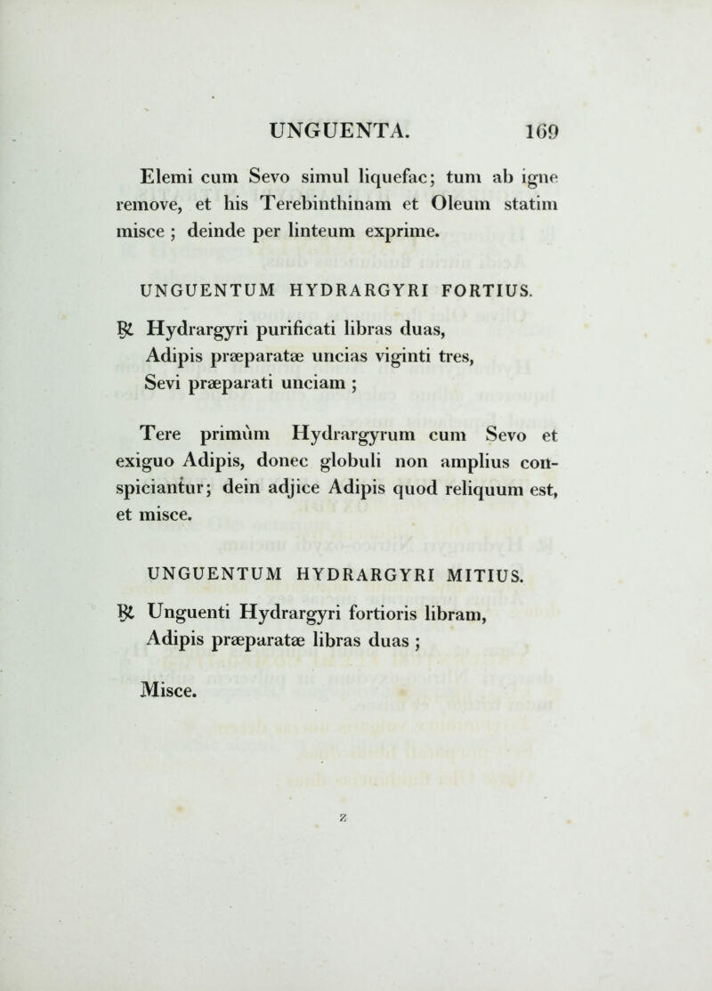 Elemi cum Sevo simul liquefac; tum ab igne remove, et his Terebinthinam et Oleum statim misce ; deinde per linteum exprime. UNGUENTUM HYDRARGYRI FORTIUS. Hydrargyri purificati libras duas, Adipis praeparatae uncias viginti tres, Sevi praeparati unciam ; Tere primum Hydrargyrum cum Sevo et exiguo Adipis, donec globuli non amplius con- spiciantur; dein adjice Adipis quod reliquum est, et misce. UNGUENTUM HYDRARGYRI MITIUS. 1ii Unguenti Hydrargyri fortioris libram, Adipis praeparatae libras duas ;