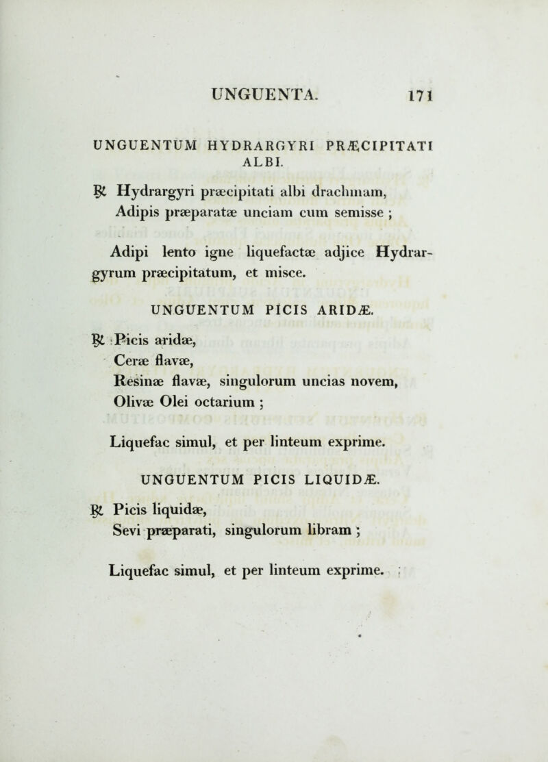 UNGUENTUM HYDRARGYRI PRAECIPITATI ALBI. §£ Hydrargyri praecipitati albi drachmam, Adipis praeparatae unciam cum semisse ; Adipi lento igne liquefactae adjice Hydrar- gyrum praecipitatum, et misce. UNGUENTUM PICIS ARIDAE. Picis aridae, Cerae flavae, Resinae flavae, singulorum uncias novem, Olivae Olei octarium ; Liquefac simul, et per linteum exprime. UNGUENTUM PICIS LIQUIDAE. Picis liquidae, Sevi praeparati, singulorum libram ; Liquefac simul, et per linteum exprime.