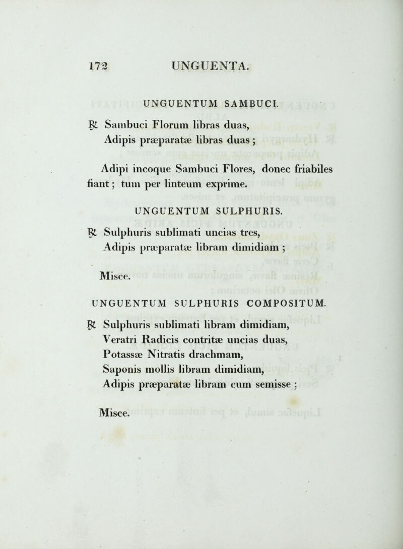 UNGUENTUM SAMBUCI. Sambuci Florum libras duas, Adipis praeparatae libras duas; Adipi incoque Sambuci Flores, donec friabiles fiant; tum per linteum exprime. UNGUENTUM SULPHURIS. 1?£ Sulphuris sublimati uncias tres, Adipis praeparatae libram dimidiam ; Misce. UNGUENTUM SULPHURIS COMPOSITUM. Sulphuris sublimati libram dimidiam, Veratri Radicis contritae uncias duas, Potassae Nitratis drachmam, Saponis mollis libram dimidiam, Adipis praeparatae libram cum semisse ;