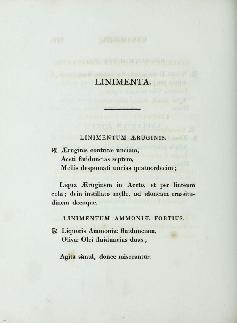 LINIMENTA. LINIMENTUM ^ERUGINIS. jEruginis contritae unciam, Aceti fluiduncias septem, Mellis despumati uncias quatuordecim; Liqua Aeruginem in Aceto, et per linteum cola; dein instillato meile, ad idoneam crassitu- dinem decoque. LINIMENTUM AMMONIjE FORTIUS. Liquoris Ammoniae fluidunciam, Olivae Olei fluiduncias duas ; Agita simul, donec misceantur.