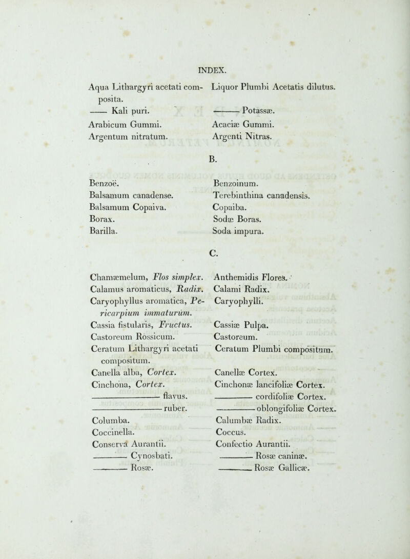 Aqua Lithargyri acetati com- posita. Kali puri. Arabicum Gummi. Argentum nitratum. Benzoe. Balsamum canadense. Balsamum Copaiva. Borax. Barilla. Chamaemelum, Flos simplex. Calamus aromaticus, Radix. Caryophyllus aromatica, Pe- ricarpium immaturum. Cassia fistularis, Fructus. Castoreum Rossicum. Ceratum Lithargyri acetati compositum. Canella alba, Cortex. Cinchona, Cortex. — flavus. ruber. Columba. Coccinella. Conserva Aurantii. Cynosbati. Rosae. Liquor Plumbi Acetatis dilutus. • Potassae. Acaciae Gummi. Argenti Nitras. B. Benzoinum. Terebinthina canadensis. Copaiba. Sodae Boras. Soda impura. C. Anthemidis Florei*. ’ Calami Radix. Caryophylli. Cassiae Pulpa. Castoreum. Ceratum Plumbi compositum. Canellae Cortex. Cinchonae lancifoliae Cortex. cordifoliae Cortex. oblongifoliae Cortex. Calumbae Radix. Coccus. Confectio Aurantii. — Rosae caninae. Rosae Gallicae.