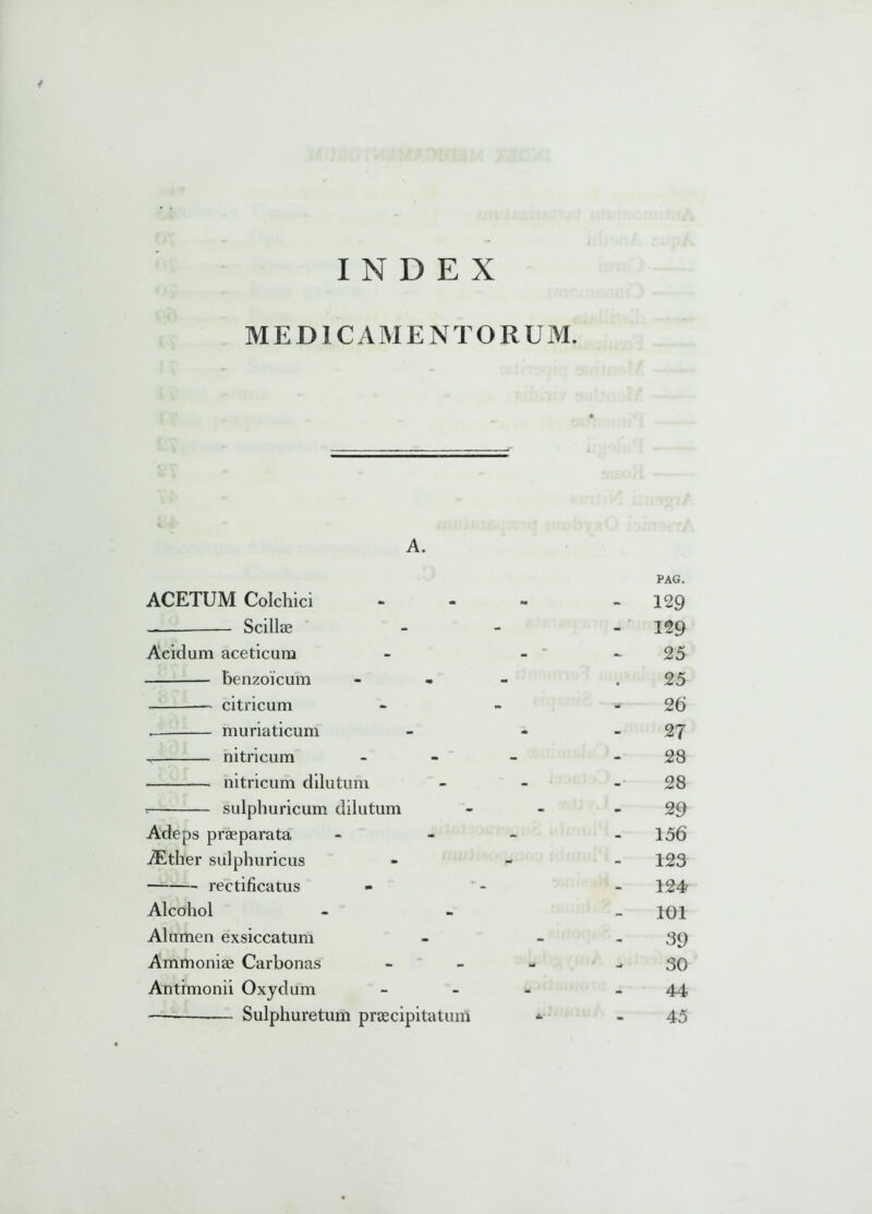 MEDICAMENTORUM. A. ACETUM Colchici Scillae Acidum aceticum benzoicum citricum . muriaticum r nitricum nitricum dilutum r sulphuricum dilutum Adeps praeparata iEther sulphuricus rectificatus Alcohol Alumen exsiccatum Ammoniae Carbonas Antimonii Oxydum -— Sulphuretum praecipitatum PAG. - 129 - 129 25 25 «*- 26 27 28 28 29 - 156 123 124 - 101 39 30 - 44 45