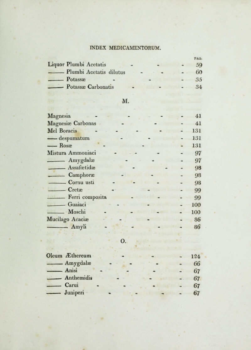 Liquor Plumbi Acetatis Plumbi Acetatis dilutus Potassae Potassae Carbonatis M. Magnesia Magnesiae Carbonas Mei Boracis despumatum Rosae Mistura Ammoniaci Amygdalae Assafoetidae Camphorae Cornu usti Cretae Ferri composita Guaiaci Moschi Mucilago Acaciae Amyli O. Oleum iLthereum Amygdalae Anisi — Anthemidis Carui Juniperi PAO. 59 60 35 34 41 41 131 131 - 131 97 97 98 98 98 99 99 - 100 100 86 86 124 66 - 67 - 67 - 67 - 67