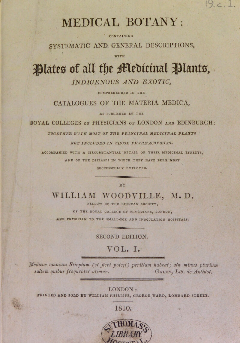 MEDICAL BOTANY: . ' CONTAINING SYSTEMATIC AND GENERAL DESCRIPTIONS, WITH plates of all tl)e i^fleblcinal 3^lants, INDIGENOUS AND EXOTIC, COMPREHENDED IN THE CATALOGUES OF THE MATERIA MEDIC A, AS PUBLISHED BY THE BOYAL COLLEGES of PHYSICIANS of LONDON and EDINBURGH: TOGETnER WITH MOST OF THE PRINCIPAL MEDICINAL PLANTS NOT INCLUDED IN THOSE PHARMACOPOEIAS. ' ACCOMPANIED WITH A CIRCUMSTANTIAL DETAIL OF THEIR MEDICINAL EEEECTS, AND OF THE DISEASES IN WHICH THEY HAVE BEEN MOST SUCCESSFULLY EMPLOYED. BY WILLIAM WOODVILLE, M. D. FELLOW OF THE LINNEAN SOCIETY, OF THE ROYAL COLLEOE OF PHYSICIANS, LONDON, ‘ AND PHYSICIAN TO THE SMALL-FOX AND INOCULATION HOSPITALS. SECOND EDITION. VOL. I. Medicus omnium Slirpium (si fieri potest) peritiam liabcat; sin minus pluriuin saltern quibus frequenter utimur. Galen, Lib. de Antidot. LONDON: riUNTED AND 80LD BY WILLIAM FIIILLIPS, GEORGE YARD, LOMBARD STREET. 1810. *a-RTrrT^