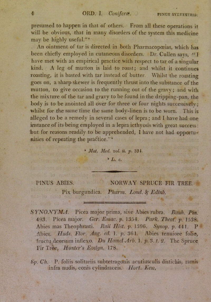 presumed to happen in that of others. From all these operations it will be obvious, that in many disordci's of the system this medicine may be highly useful.”* An ointment of tar is directed in both Pharmacopoeias, which has been chiefly employed in cutaneous disorders. Dr. Cullen says, I have met with an empirical practice with respect to tar of a singular kind, A leg of mutton is laid to roast; and whilst it continues roasting, it is basted with tar instead of butter. Whilst the roasting goes on, a sharp skewer is frequently thrust into the substance of the mutton, to give occasion to the running out of the gravy; and with the mixture of the tar and gravy to be found in the dripping-pan, the body is to be anointed all over for three or four nights successively; whilst for the same time the same body-linen is to be worn. This is alleged to be a remedy in several cases of lepra; and I have had one instance of its being employed in a lepra icthyosis with great success: but for reasons readily to be apprehended, I have not had opportu- nities of repeating the practice. • Mat. Med. vol. it. p. 334. ^ L. c. PINUS ABIES. NORWAY SPRUCE FIR TREE. Pix burgundica. Pharin. Lond. ^ Edinb. SYNOA^YMM. Picea major prima, sive Abies rubra. Eauh. Pin. 49.3. Picea major. Gcr. Emac. p. 1354. Pat'k. Theat. p. 1538, Abies mas Theophrasti, Rail Hid. p. 1396. S^iiop. p. 441. P ,Abie^ Hud.s. Flor. Ang. ed. 1. p. 361. Abies tenuiore folio, fructu cleorsum inflexo. Du Hamel Arb. 1. p.o. t. 2. The Spruce Fir Tr^, Hunter’s Evelyn. 178. ‘ **. f)p. Ch. P. foliis solitariis siibtetragcJnis arutiusculis distichis, ramis infra midis, conis cvlindraceis. Hurt. Keiu,