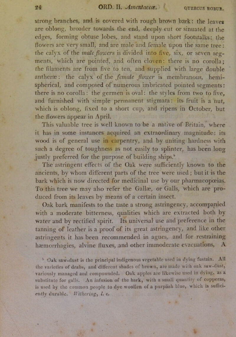 Strong branches, and is covered with rough brown bark; the leaves are oblong, broader towards the end, deeply cut or sinuated at the edges, forming obtuse lobes, and stand upon short footstalks; the dowel's arc very small, and are male and female upon the same tree: the calyx of the malcjlo'wcrs is divided into five, six, or seven seg- ments, w’hich are pointed, and often cloven: there is no corolla; the filaments are from five to ten, and supplied with large double antheraa ; the calyx of the female Jlou'cr is membranous, hemi- spherical, and composed of numerous imbricated pointed segments: there is no corolla: the germen is oval; the styles from two to five, and furnished with simple permanent stigmata; its fruit is a nut, which is oblong, fixed to a short cup, and ripens in October, but the flowers appear in April. This valuable tree is well known to be a native of Britain, where it has in some instances acquired an extraordinary magnitude; its wood is of general use in carpentry, and by uniting hardness with such a degree of toughness as not easily to splinter, has been long justly preferred for the purpose of building ships.*’ The astringent cffecls of the Oak were sufiiciently known to the ancients, by whom diflerent parts of the tree were used ; but it is the bark which is now' directed for medicinal use by our pharmacopoeias. To this tree we may also refer the Gallae, or Galls, which are pro- duced from its leaves by means of a certain insect. Oak bark manifests to the taste a strong astringency, accompanied with a moderate bitterness, qualities which are extracted both by water and by rectified spirit. Its univereal use and prelerence in the tanning of leather is a proof of its great astringency, and like other astringents it has been recommended in agues, and for restraining haL'morrhajiies, alvine fiuxes, .and other immoderate evacuations, A ^ Oik saw-dust is the principal indigenous vegetable used in dying fusfain. All the varieties of drabs, and diflerent shades of brown, are made wilh oak saw-dust, variously managed and compounded. Oak apples arc likewise used in d> ing, as a substitute for galls. An Infusion of the bark, with a small quaiitify r>f copperas, is used by the common people to dye woollen of a puiqilish blue, w hich is sulTici- ently ilurablo. Withering^ 1. c.