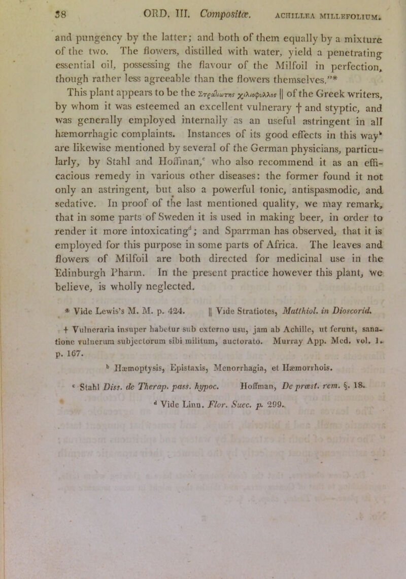 and pungency by the latter; and both of them equally by a mixture of the two. The flowers, distilled with water, yield a penetrating essential oil, possessing the flavour of the Milfoil in perfection, though rather less agreeable than the flowers themselves,”* This plant a]ipears to be the x‘>^,o<pvxxot || of the Greek writers, by whom it was esteemed an excellent vulnerary f and styptic, and was generally employed internally as an useful astringent in all hsemorrhagic complaints. Instances of its good effects in this way^ are likewise mentioned by several of the German physicians, particu- larly, by Stahl and Hoffinan,' who also recommend it as an effi- cacious remedy in various other diseases: the former found it not only an astringent, but also a powerful tonic, antispasmodic, and sedative. In proof of the last mentioned quality, we may remark, that in some parts of Sweden it is used in making beer, in order to render it more intoxicating*^; and Sparrman has observed, that it is employed for this purpose in some parts of Africa. The leaves and flowers of Milfoil are both directed for medicinal use in the 'Edinburgh Pharm. In the present practice however this plant, we believe, is wholly neglected. * Vide Lewis’s M. M. p. 424. || Vide Stratiotes, Maithiol. in Dioscorid. + Viilncraria insuper habetur sub externo usu, jam ab Achille, ut ferunt, sana- tione vuliierum subjcctorum sibi militum, auctorato. Murray App. Med. vol. p. 167. ** IlaemoptysiSj Epistaxis, Menorrhagia, et Hajmorrhois. ' Stahl Diss. de TTierap. pass, hypoc. Hoffman, De prast. rent. 18. Vide Linn. Fior. Suec. p. 299.