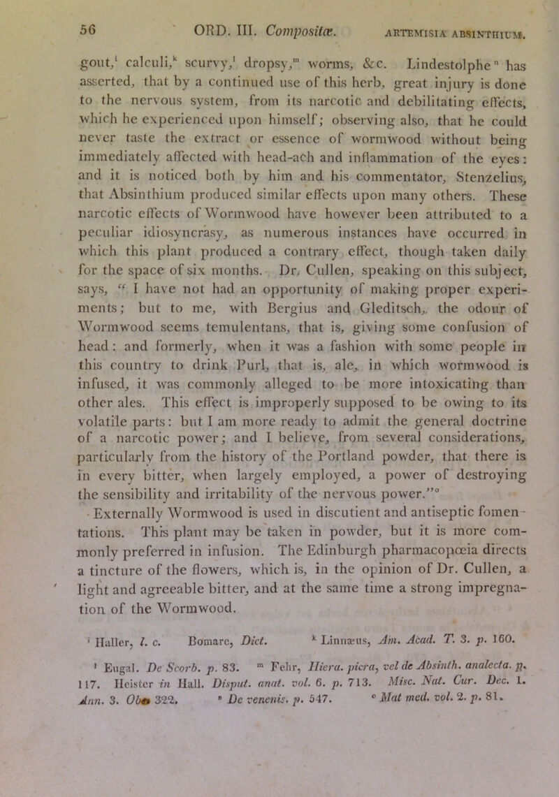 gout/ calculi/ scurvy/ dropsy,' worms, &c. Lindestolphe has asserted, that by a continued use of this herb, great injury is done to the nervous system, from its narcotic and debilitating effects, which he experienced upon himself; observing also, that he could never taste the extract or essence of wormwood without being immediately affected with head-aCh and inflammation of the eyes; and it is noticed both by him and his commentator, Stenzelius, that Absinthium produced similar effects upon many others. These narcotic effects of Wormwood have however been attributed to a peculiar idiosyncrasy, as numerous instances have occurred in which this plant produced a contrary effect, though taken daily for the space of six months.- Dr. Cullen, speaking on this subject, says, “ I have not had an opportunity of making proper experi- ments; but to me, with Bergius and Gleditsch,, the odour of Wormwood seems temulentans, that is, giving some confusion of head; and formerly, when it was a fashion with some people in this country to drink Purl, that is, ale,, in which wormwood is infused, it was commonly alleged to be more intoxicating than other ales. This effect is improperly supposed to be owing to its volatile parts; but I am more ready to admit the general doctrine of a narcotic power; and I believe, from several considerations, particularly from the history of the Portland powder, that there is in every bitter, when largely employed, a power of destroying the sensibility and irritability of the nervous power.” • Externally Wormwood is used in discutient and antiseptic fomen- tations. This plant may be taken in powder, but it is more com- monly preferred in infusion. The Edinburgh pharmacopoeia directs a tincture of the flowers, which is, in the opinion of Dr. Cullen, a light and agreeable bitter, and at the same time a strong impregna- tion of the Wormwood. ' Haller, 1. c. Bomare, Did. ^ Linnajiis, Jm. Acad. T. 3. p. 160. ' Eugal. De Scorb. p. 83. ^ Fehr, Iliera. picra, vel de Absinfh. analecta, p. 117. Ilcister in Hall. Disput. anat. vol. 6. p. 713. Misc. Nat. Cur. Dec. 1. Ann. 3. Olm 32%  De venenis. p. 547.  Mat med. vol. 2. p. 81.