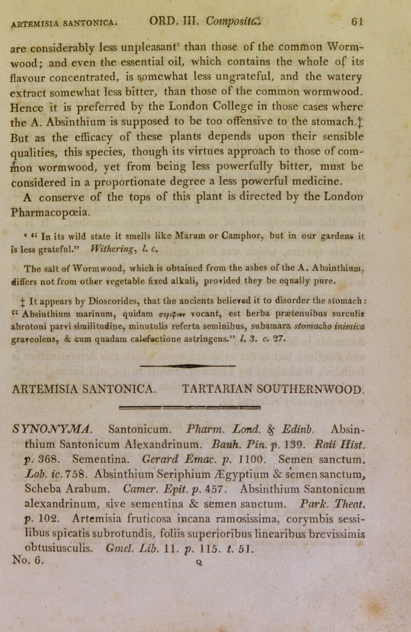 are considerably less unpleasant' than those of the common Worm- wood; and even the essential oib which contains the whole of its flavour concentrated, is somewhat less ungrateful, and the watery extract somewhat less bitter, than those of the common wormwood. Hence it is preferred by the London College in those cases where the A. Absinthium is supposed to be too offensive to the stomach.]; But as the efficacy of these plants depends upon their sensible qualities, this species, though its virtues approach to those of com- mon wormwood, yet from being less powerfully bitter, must be considered in a proportionate degree a less powerful medicine. A conserve of the tops of this plant is directed by the London Pharmacopoeia. * “ In its wild state it smells like Marum or Camphor, but in our gardens it is less grateful.” Withering^ L c. The salt of Wormwood, which is obtained from the ashes of the A. Absinthium, differs not from other vegetable fixed alkali, provided they be equally pure. I J It appears by Dioscorides, that the ancients believed it to disorder the stomach: Absinthium marinum, quidam vocant, est herba praetenuibus surculiv abrotoni parvi similitudine, minutulis referta seminibus, subamara stomacho inimica graveolens, & cum quadam calefactione astringens.” /. 3. c, 27. ARTEMISIA SANTONICA. TARTARIAN SOUTHERNWOOD. SYNOJ^YMA. Santonicum. Pharm. Land. 8g Edirib. Absin- thium Santonicum Alexandrinum. Bauh. Pin.p. 139. Rail Hist. p.'368. Sementina. Gerard Emac. p. 1100. Semen sanctum. Lob. ic. 758. Absinthium Seriphium ^Egyptium & semen sanctum, Scheba Arabum. Gamer. Epit. p. 457. Absinthium Santonicum alexandrinum, sive sementina & semen sanctum. Park. Theat. p. 102. Artemisia fruticosa incana ramosissima, corymbis sessi- libus spicatis subrotundis, foliis superioribus linearibus brevissimis obtusiusculis. Gmel. Lib. 11. p. 115. t. 51. No. 6. Q