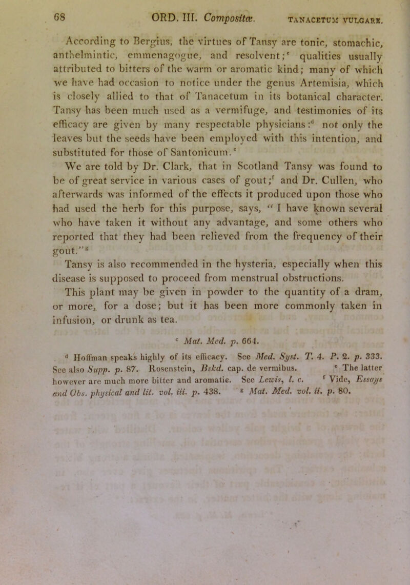 According to Bergius, the virtues of Tansy are tonic, stomachic, anthelmintic, emmenagf)giie, and resolvent;* qualities usually attributed to bitters of the warm or aromatic kind; many of which we have had occasion to notice under the genus Artemisia, which is closely allied to that of Tanacetum in its botanical character. Tansy has been much used as a vermifuge, and testimonies of its efficacy are given by many respectable physicians r'* not only the leaves but the seeds have been employed with this intention, and substituted for those of Santonicum.* We are told by Dr. Clark, that in Scotland Tansy was found to be of great service in various cases of gout;^ and Dr. Cullen, who afterwards was informed of the effects it produced upon those who had used the herb for this purpose, says, “ I have known several who have taken it without anv advantage, and some others who reported that they had been relieved from the frequency of their gout.”* Tansy is also recommended in the hysteria, especially when this disease is supposed to proceed from menstrual obstructions. This plant may be given in powder to the quantity of a dram, or more, for a dose; but it has been more commonly taken in infusion, or drunk as tea. ' Mat. Med. p. 664. Ilofl'man speaks highly of its efficacy. See Med. Sj/si. T. 4. P. 2. p. 333. See also Supp. p. 87. Rosenstein, Bs/cd. cap. de vermibus. ® The latter however are much more bitter and aromatic. See Lewis^ 1. c. ^ Vide, Essays