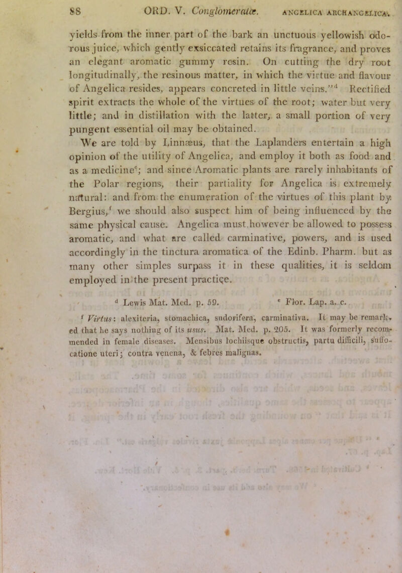 yields from the inner part of the bark an unctuous yellowish odo- rous juice, which gently exsiccated retains its fragrance, and proves an elegant aromatic gummy resin. On cutting the dry root longitudinally, the resinous matter, in which the virtue and flavour of Angelica resides, appears concreted in little veins.”'* Rectified spirit extracts the whole of the virtues- of the root; water but very little; and in distillation with the latter, a small portion of very pungent essential oil may be obtained. \Vc are told by Linnaeus, that the Laplanders entertain a high opinion of the utility of Angelica, and employ it both as food and as a medicine'; and since-Aromatic plants are rarely inhabitants of the Polar regions, their partiality for Angelica Isi extremely niftural: and from.the enumeration of the virtues of this plant by Bergius,* we should also suspect him of being influenced by the same physical cause. Angelica must.however be allowed to possess aromatic, and what arc called carminative, powers, and is used accordingly in the tinctura aromatica of the Edinb. Pharm. but as many other simples surpass it in these qualities, it is seldom employed inRhe present practiqe. Lewis Mat. Med. p. 59. ' Flor. Lap. a. c. ^ ^ Virtus'. alexiteria, stomachica, sudoFifera, carminativa. It may be remark, ed that he says nothing of its urns. Mat. Med. p. 205. It was formerly recom- mended in female diseases. Mensibus lochiisque obstruefis, partu diihcili, suffo- catione uteri; contra venena, & febres malignas.