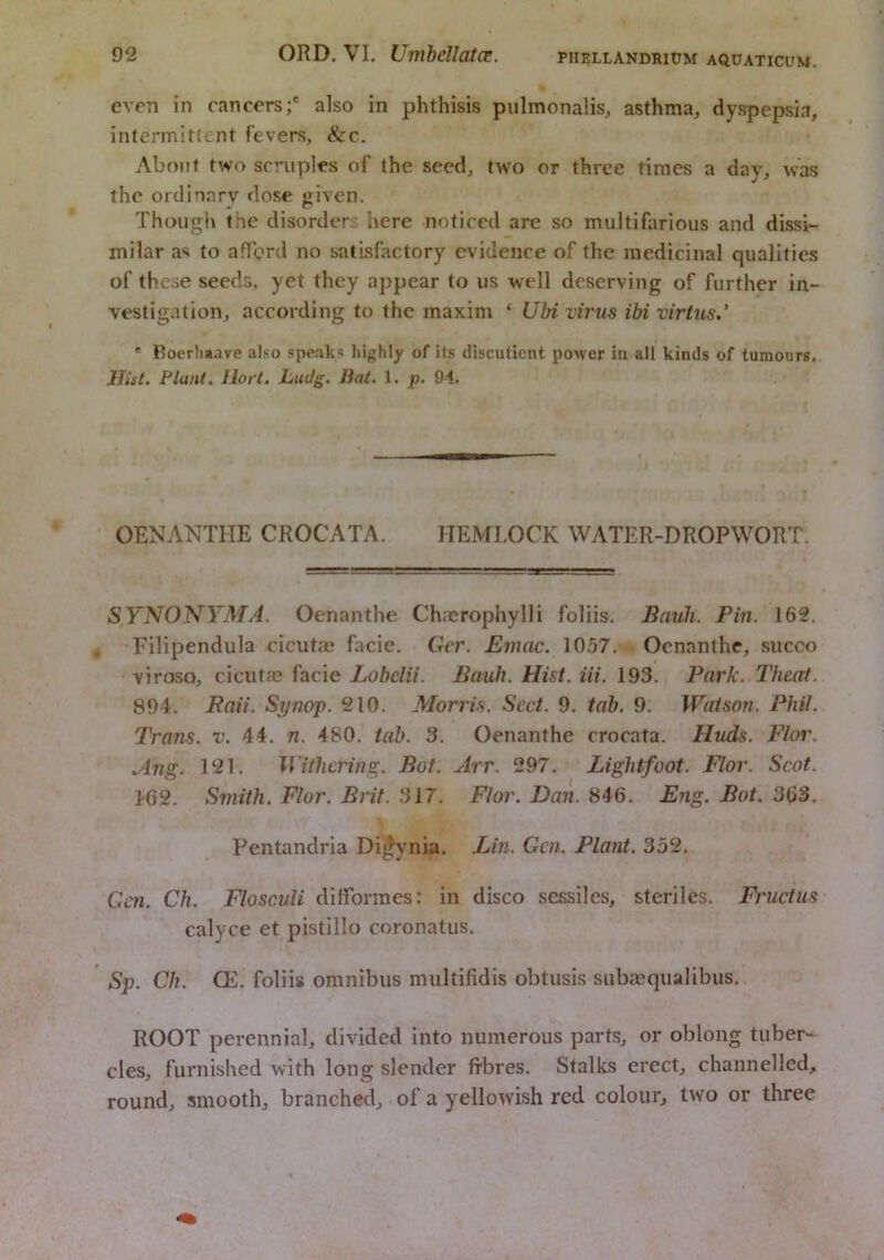 even in cancers;' also in phthisis pulmonalis, asthma, dyspepsia, intermittent fevers, &c. About two scruples of the seed, two or three times a day, was the ordiiarv dose given. Though the disorders here noticed are so multifarious and dissi- milar as to afford no satisfactory evidence of the medicinal qualities of these seeds, yet they appear to us well deserving of further in- vestigation, according to the maxim ‘ UM virus ibi virtus.’ * Roerli*ave also speaks highly of its discutient power in all kinds of tumours. Hist. Flant. Ilort. Ludg. Bat. 1. p. 91. OENANTHE CROCATA. HEMLOCK WATER-DROPWORT. SYNONYMA. Oenanthe Chacrophylli foliis. Bauli. Pin. 162. Filipendula cicutae facie, Ger. Emac. 10.57. Oenanthe, succo virosQ, cicutse facie Lubelii. Bauh. Hist. Hi. 193. Park. Theat. 894. Raii. Si/nop. 210. Morris. Sect. 9. tab. 9. Watson. Phil. Trans, v. 44. n. 480, tab. 3. Oenanthe crocata. Huds. Flor. .Ang. 121. Withering. Bot. Arr. 297. Lightfoot. Flor. Scot. 1'62. Smith. Flor. Brit. 317. Flor. Dan. 846. Eng. Bot. 363. Pentandria Di^nia. Lin. Gen. Plant. 352. Gen. Ch. Flosculi difformes; in disco sessiles, steriles. Fructus calyce et pistillo coronatus. Sp. Ch. CE. foliis omnibus multifidis obtusis subasqualibus. ROOT perennial, divided into numerous parts, or oblong tuber- cles, furnished with long slender fibres. Stalks erect, channelled, round, smooth, branched, of a yellowish red colour, two or three