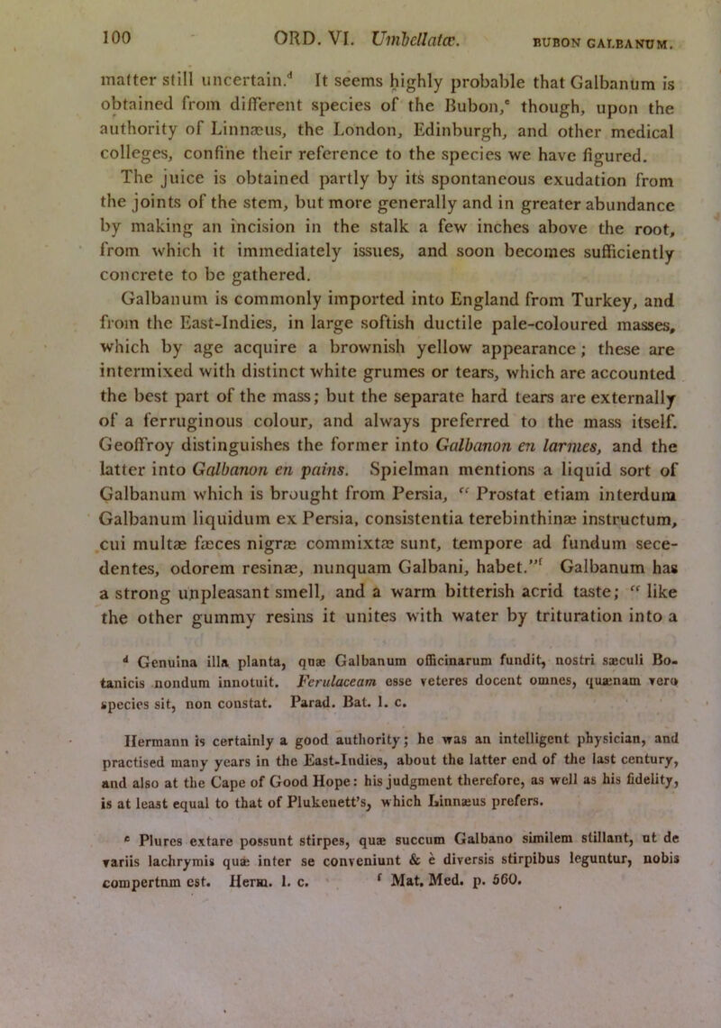 BUBON GAI.EANUM. matter still uncertain.'’ It seems highly probable that Galbanum is obtained from diflerent species of the Bubon/ though, upon the authority of Linnaeus, the London, Edinburgh, and other medical colleges, confine their reference to the species we have figured. The juice is obtained partly by its spontaneous exudation from the joints of the stem, but more generally and in greater abundance by making an incision in the stalk a few inches above the root, from which it immediately issues, and soon becomes sufficiently concrete to be gathered. Galbanum is commonly imported into England from Turkey, and from the East-Indies, in large softish ductile pale-coloured masses, which by age acquire a brownish yellow appearance; these are intermixed with distinct white grumes or tears, which are accounted the best part of the mass; but the separate hard tears are externally of a ferruginous colour, and always preferred to the mass itself. Geoffroy distinguishes the former into Galbanon en larmes, and the latter into Galbanon en pains. Spielman mentions a liquid sort of Galbanum which is brought from Persia, Prostat etiam interdura Galbanum liquidum ex Persia, consistentia terebinthinse instructum, .cui multas fasces nigras commixtas sunt, tempore ad fundum sece- dentes, odorem resinas, nunquam Galbani, habet.’” Galbanum has a strong unpleasant smell, and a warm bitterish acrid taste; like the other gummy resins it unites with water by trituration into a Genulna ilia planta, qnae Galbanum officinarum fundit,-nostri saculi Bo- tanicis nondura innotuit. Ferulaceam esse veteres docent omnes, quajnam Tern species sit, non constat. Parad. Bat. 1. c. Hermann is certainly a good authority; he was an intelligent physician, and practised many years in the East-Indies, about the latter end of the last century, and also at the Cape of Good Hope: his judgment therefore, as well as his fidelity, is at least equal to that of Plukenett’s, which Linnaeus prefers. * Plures extare possunt stirpes, quae succum Galbano similem stillant, ut de rariis lachrymis quae inter se conveniunt & e diversis stirpibus leguntur, nobis compertnm est. Herm. 1. c. ' . ^ Mat, Med. p. 560.