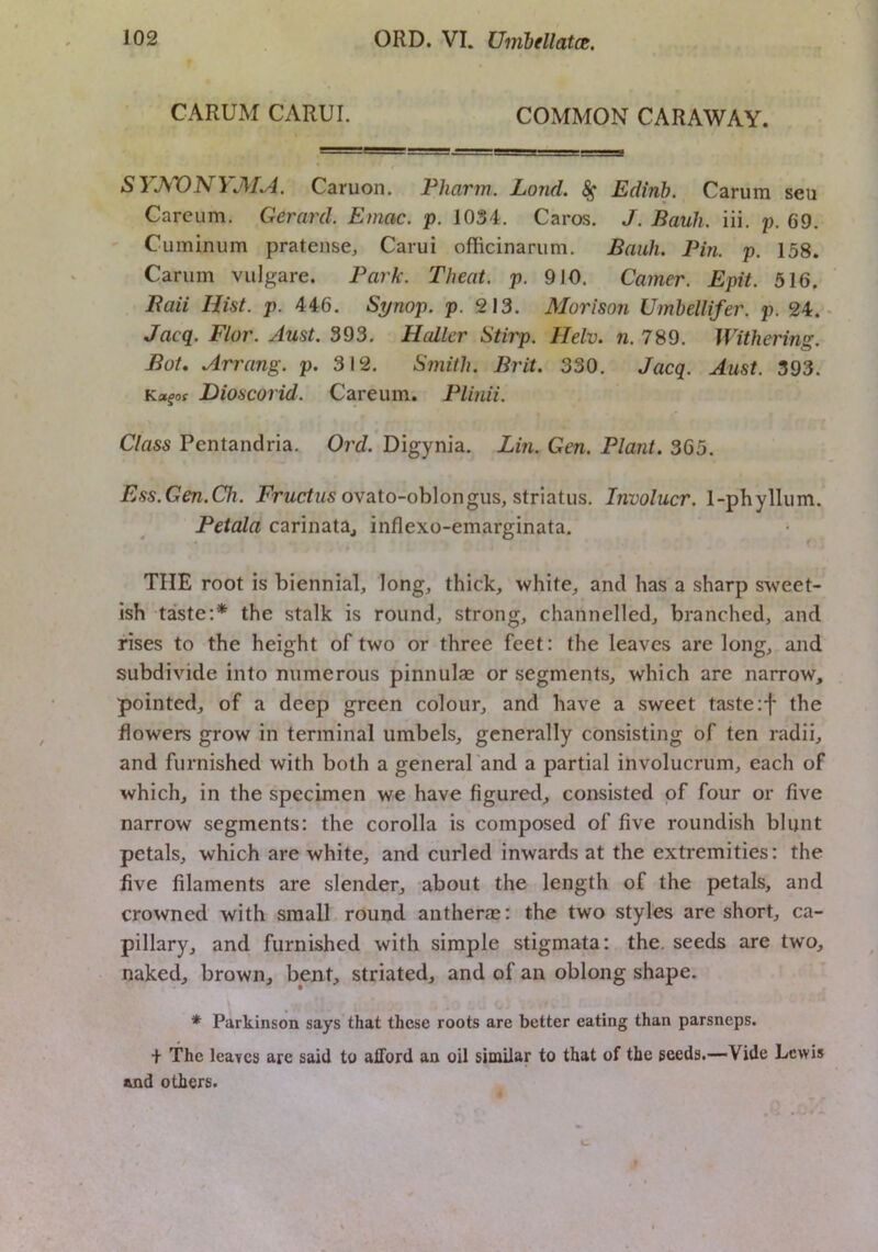 CARUM CARUI. COMMON CARAWAY. SYJ^VNYMA. Caruon. Pharm. Loud. ^ Edinh. Carum seu Careum. Gerard. Emac. p. 1034. Caros. J. Bauh. iii. p. 69. ' Cuminum pratense, Carui officinariim. Bauh. Pin. p. 158. Carum viilgare. Park. Theat. p. 910. Gamer. Epit. 516. Baii Hist. p. 446. Synop. p. 213. Morison Umhellifer. p. 24. - Jacq. Flor. Aust. 393. Haller Stirp. Helv. n. 789. Withering. Bot, Arrang. p. 312. Smith. Brit. 330. Jacq. Aust. 393. Dioscorid. Careum. Plinii. Class Pentandria. Ord. Digynia. Lin. Gen. Plant. 365. Ess.Gen.Ch. ovato-oblongus, striatus. Involucr. 1-phyllum. Petala carinata, inflexo-emarginata. THE root is biennial, long, thick, white, and has a sharp sweet- ish taste:* the stalk is round, strong, channelled, branched, and rises to the height of two or three feet: the leaves are long, and subdivide into numerous pinnulae or segments, which are narrow, pointed, of a deep green colour, and have a sweet taste :f the flowers grow in terminal umbels, generally consisting of ten radii, and furnished with both a general'and a partial involucrum, each of which, in the specimen we have figured, consisted of four or five narrow segments: the corolla is composed of five roundish blunt petals, which are white, and curled inwards at the extremities: the five filaments are slender, about the length of the petals, and crowned with small round antherae: the two styles are short, ca- pillary, and furnished with simple stigmata: the. seeds are two, naked, brown, bent, striated, and of an oblong shape. * Parkinson says that these roots are better eating than parsneps. The leaves are said to aHord an oil similar to that of the seeds.—Vide Lewis and others.