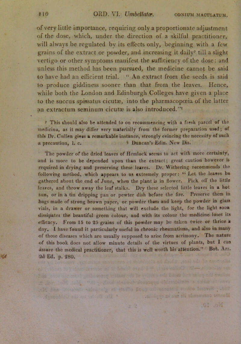 of very little importance, requiring only a proportionate adjustment of the dose, which, under the direction of a skilful practitioner, will always be regulated by its eflects only, beginning with a few grains of the extract or powder, and increasing it daily®’ till a slight vertigo or other symptoms manifest the sufficiency of the dose; and unless this method has been pursued, the medicine cannot be said to have had an efficient trial. “ An extract from the seeds is said to produce giddiness sooner than that from the leaves. Hence, while both the London and Edinburgh Colleges have given a place to the succus spissatus cicutae, into the pharmacopceia of the latter an extractum seminum cicutae is also introduced.’”® • P This should also be attended to on recommencing with a fresh parcel of the medicine, as it may differ rery materially from the former preparation used; of this Dr. Cullen gires a remarkable instance, strongly evincing the necessity of such a precaution, 1. c. Duncan’s Ldin. New Dis. The powder of the dried leaves of Hemlock leenis to act with more certainty, and is more to be depended upon than the extract; great caution however is required in drying and preserving these leaves. Dr. Withering recommends the following method, which appears to us extremely proper: “ Let the leaves b* gathered about the end of June, when the plant is in flower. Pick off the little leaves, and throw away the leaf stalks. Dry these selected little leaves in a hot sun, or in a tin dripping pan or pewter dish before the fire. Preserve them in bags made of strong brown paper, or powder them and keep the powder in glass vials, in a drawer or something that will exclude the light, for the light soon dissipates the beautiful green colour, and with its colour the medicine loses its efficacy. From 15 to 25 grains of this powder may be taken twice or thrice a day. I have found it particularly useful in chronic rheumatisms, and also in many of those diseases Avhich are usually supposed to arise from acrimony. The nature , of this book docs not allow minute details of the virtues of plants, but I can assure the medical practitioner, that this is well worth his attention.” Bot. Arr, ^ 2d Ed. p. 280.