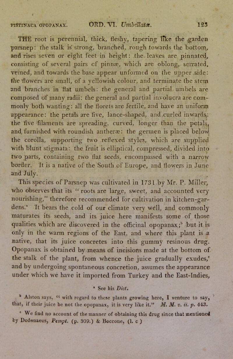 THE root is perennial thicks fleshy,, tapering like the .garden parsnep: the stalk is strong, branched, rough towards the bottoni, and rises seven or eight feet in height: the leaves are pinnated^ consisting of several pairs cf pinnas, which are oblong, seiTated, veined, and towards the base appear unformed on the upper side: the flowers are small, of a yellowish colour, and terminate the stem and branches in flat umbels: the general and partial umbels are composed of many radii: the general and partial involucra are com- monly both wanting: all the florets are fertile, and have an uniform appearance: the petals are five, lance-shaped, and.curled inwards,: the five filaments are spreading, curved, longer than the peta^ and, furnished with roundish antherse: the germen is placed below the corolla, supporting two reflexed styles, which are supplied with blunt stigmata: the fruit is elliptical, compressed, divided into two parts, containing two flat seeds, encompassed with a narrow border. It is a native of the South of Europe, and flowers in June and July. ^ This species of Pai*snep was cultivated in 1731 by Mr. P. Miller, who observes that its “ roots are large, sweet, and accounted very nourishing,” therefore recommended for cultivation in kitchen-gar- dens.* It bears the cold of our climate very well, and commonly maturates its seeds, and its juice here manifests some of those qualities which are discovered in the officinal opopanax;’’ but it is only in the warm regions of the East, and where this plant is a native, that its juice concretes into this gummy resinous drug. Opopanax is obtained by means of incisions made at the bottom of the stalk of the plant, from whence the juice gradually exudes,* and by undergoing spontaneous concretion, assumes the appearance under which we have it imported from Turkey and the East-Indies, * See his Diet, Alston says, with regard to these plants growing here, I venture to say, that, if their juice be not the opopanax, it is very like it.” M. M. v. it. p. 443, * We find no account of the manner of obtaining this drug since that mentioned