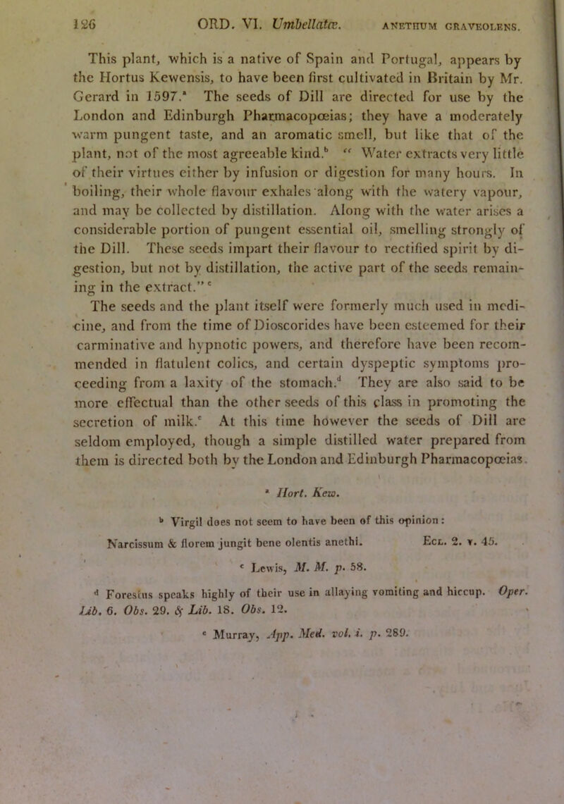 ANETnUM GRAVEOLENS. This plant, ■which is a native of Spain and Portugal, appears by the Hortus Kewensis, to have been first cultivated in Britain by Mr, Gerard in 1597.* The seeds of Dill are directed for use by the London and Edinburgh Pharmacopoeias; they have a moderately warm pungent taste, and an aromatic smell, but like that of the plant, not of the most agreeable kind.*’ Water extracts very little of their virtues either by infusion or digestion for many hours. In boiling, their whole flavour exhales along with the watery vapour, and may be collected by distillation. Along with the water arises a considerable portion of pungent essential oil, smelling strongly of the Dill, These seeds impart their flavour to rectified spirit by di- gestion, but not by distillation, the active part of the seeds remain- ing in the extract.”' The seeds and the plant itself were formerly much used in medi- cine, and from the time of Dioscorides have been esteemed for their carminative and hypnotic powers, and therefore have been recom- mended in flatulent colics, and certain dyspeptic symptoms pro- ceeding from a laxity of the stomach.'* They are also said to be more effectual than the other seeds of this class in promoting the secretion of milk.' At this time however the seeds of Dill are seldom employed, though a simple distilled water prepared from them is directed both by the London and Edinburgh Pharmacopoeias. * Ilort, Kezo. Virgil does not seem to have been of this opinion: Narcissum & florem jungit bene olentis anethi, Ecl. 2. y. 45. ' Lewis, M. M. p- 58. ** Forestus speaks highly of their use in allaying vomiting and hiccup. Oper. Ub. 6. Obs. 29. Lib. 18. Obs. 12. ® Murray, ..'(p/J* Med, vol, i. p. 289.