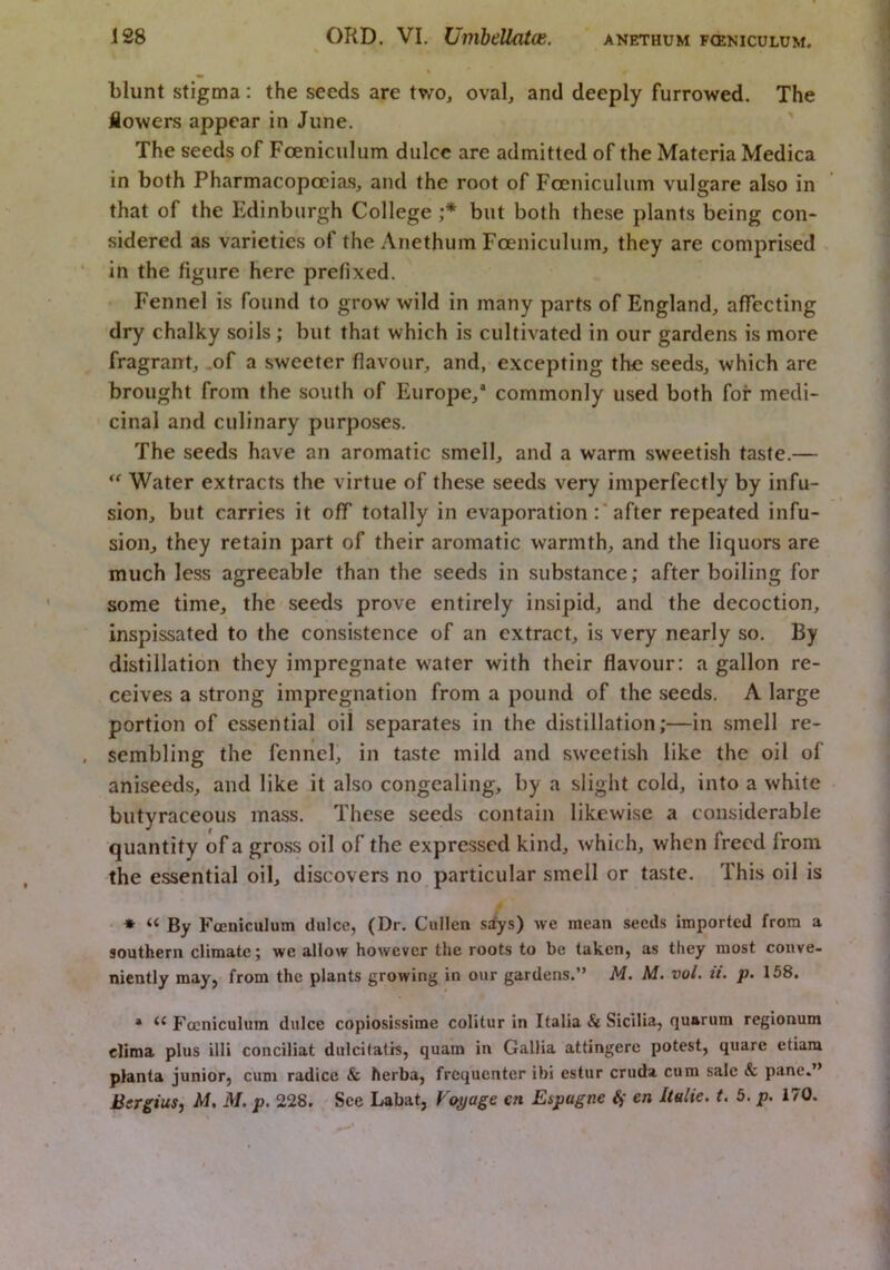 ANETHUM FCENICULUM. blunt stigma: the seeds are two, oval, and deeply furrowed. The Mowers appear in June. ' The seeds of Foeniculiim dulcc are admitted of the Materia Medica in both Pharmacopoeias, and the root of Foeniculiim vulgare also in that of the J!dinbiirgh College but both these plants being con- sidered as varieties of the Anethum Fceniculuin, they are comprised , in the figure here prefixed. Fennel is found to grow wild in many parts of England, affecting dry chalky soils ; but that which is cultivated in our gardens is more fragrant, .of a sweeter flavour, and, excepting the seeds, which are brought from the south of Europe,* commonly used both for medi- cinal and culinary purposes. The seeds have an aromatic smell, and a warm sweetish taste.— Water extracts the virtue of these seeds very imperfectly by infu- sion, but carries it off totally in evaporation :* after repeated infu- sion, they retain part of their aromatic warmth, and the liquors are much less agreeable than the seeds in substance; after boiling for some time, the seeds prove entirely insipid, and the decoction, inspissated to the consistence of an extract, is very nearly so. By distillation they impregnate water with their flavour: a gallon re- ceives a strong impregnation from a pound of the seeds. A large portion of essential oil separates in the distillation;—in smell re- sembling the fennel, in taste mild and sweetish like the oil of aniseeds, and like it also congealing, by a slight cold, into a white butyraceous mass. These seeds contain likewise a considerable quantity of a gross oil of the expressed kind, which, when freed from the essential oil, discovers no particular smell or taste. This oil is ' * “ By Fceniculum dulce, (Dr. Cullen sdys) we mean seeds imported from a southern climate; we allow however the roots to be taken, as they most conve- niently may, from the plants growing in our gardens.” M. M. voL ti. p. 158. * Fceniculum dulce copiosissime colitur in Italia & Sicilia, quarum regionum clima plus illi conciliat dulcitatis, quam in Gallia attingere potest, quare etiam planta junior, cum radice & herba, frequenter ibi estiir cruda cum sale & pane.”